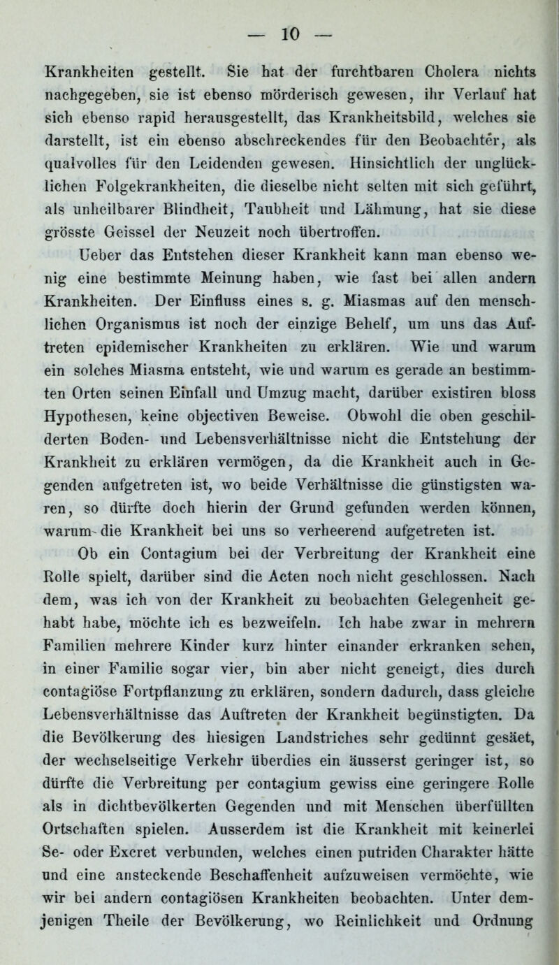 Krankheiten gestellt. Sie hat der furchtbaren Cholera nichts nachgegeben, sie ist ebenso mörderisch gewesen, ihr Verlauf hat sich ebenso rapid herausgestellt, das Krankheitsbild, welches sie darstellt, ist ein ebenso abschreckendes für den Beobachter, als qualvolles für den Leidenden gewesen. Hinsichtlich der unglück- lichen Folgekrankheiten, die dieselbe nicht selten mit sich geführt, als unheilbarer Blindheit, Taubheit und Lähmung, hat sie diese grösste Geissei der Neuzeit noch übertroffen. Ueber das Entstehen dieser Krankheit kann man ebenso we- nig eine bestimmte Meinung haben, wie fast bei allen andern Krankheiten. Der Einfluss eines s. g. Miasmas auf den mensch- lichen Organismus ist noch der einzige Behelf, um uns das Auf- treten epidemischer Krankheiten zu erklären. Wie und warum ein solches Miasma entsteht, wie und warum es gerade an bestimm- ten Orten seinen Einfall und Umzug macht, darüber existiren bloss Hypothesen, keine objectiven Beweise. Obwohl die oben geschil- derten Boden- und Lebensverliältnisse nicht die Entstehung der Krankheit zu erklären vermögen, da die Krankheit auch in Ge- genden aufgetreten ist, wo beide Verhältnisse die günstigsten wa- ren, so dürfte doch hierin der Grund gefunden werden können, warum-die Krankheit bei uns so verheerend aufgetreten ist. Ob ein Contagium bei der Verbreitung der Krankheit eine Rolle spielt, darüber sind die Acten noch nicht geschlossen. Nach dem, was ich von der Krankheit zu beobachten Gelegenheit ge- habt habe, möchte ich es bezweifeln. Ich habe zwar in mehrern Familien mehrere Kinder kurz hinter einander erkranken sehen, in einer Familie sogar vier, bin aber nicht geneigt, dies durch contagiöse Fortpflanzung zu erklären, sondern dadurch, dass gleiche Lebensverhältnisse das Auftreten der Krankheit begünstigten. Da die Bevölkerung des hiesigen Landstriches sehr gedünnt gesäet, der wechselseitige Verkehr überdies ein äusserst geringer ist, so dürfte die Verbreitung per contagium gewiss eine geringere Rolle als in dichtbevölkerten Gegenden und mit Menschen überfüllten Ortschaften spielen. Ausserdem ist die Krankheit mit keinerlei Se- oder Excret verbunden, welches einen putriden Charakter hätte und eine ansteckende Beschaffenheit aufzuweisen vermöchte, wie wir bei andern contagiösen Krankheiten beobachten. Unter dem- jenigen Theile der Bevölkerung, wo Reinlichkeit und Ordnung