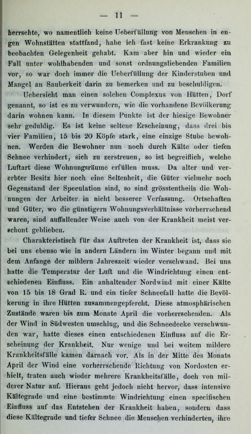 herrschte, wo namentlich keine Ueberfüllung von Menschen in en- gen Wohnstätten stattfand, habe ich fast keine Erkrankung zu beobachten Gelegenheit gehabt. Kam aber hin und wieder ein Fall unter wohlhabenden und sonst ordnungsliebenden Familien i vor, so war doch immer die Ueberfüllung der Kinderstuben und !; Mangel an Sauberkeit darin zu bemerken und zu beschuldigen. Uebersieht man einen solchen Complexus von Hütten, Dorf || genannt, so ist es zu verwundern, wie die vorhandene Bevölkerung !j darin wohnen kann. In diesem Punkte ist der hiesige Bewohner sehr geduldig. Es ist keine seltene Erscheinung, dass drei bis vier Familien, 15 bis 20 Köpfe stark, eine einzige Stube bewoh- nen. Werden die Bewohner nun noch durch Kälte oder tiefen Schnee verhindert, sich zu zerstreuen, so ist begreiflich, welche Luftart diese Wolinungsräume erfüllen muss. Da alter und ver- I erbter Besitz hier noch eine Seltenheit, die Güter vielmehr noch I Gegenstand der Speculation sind, so sind grösstentheils die Woh- nungen der Arbeiter in nicht besserer Verfassung. Ortschaften i und Güter, wo die günstigem Wohnungsverhältnisse vorherrschend waren, sind auffallender Weise auch von der Krankheit meist ver- ; schont geblieben. Charakteristisch für das Auftreten der Krankheit ist, dass sie bei uns ebenso wie in andern Ländern im Winter begann und mit dem Anfänge der mildern Jahreszeit wieder verschwand. Bei uns hatte die Temperatur der Luft und die Windrichtung einen ent- schiedenen Einfluss. Ein anhaltender Nordwind mit einer Kälte von 15 bis 18 Grad R. und ein tiefer Schneefall hatte die Bevöl- kerung in ihre Hütten zusammengepfercht. Diese atmosphärischen Zustände waren bis zum Monate April die vorherrschenden. Als der Wind in Südwesten umschlug, und die Schneedecke verschwun- den war, hatte dieses einen entschiedenen Einfluss auf die Er- scheinung der Krankheit. Nur wenige und bei weitem mildere Krankheitsfälle kamen darnach vor. Als in der Mitte des Monats April der Wind eine vorherrschende Richtung von Nordosten er- hielt, traten auch wieder mehrere Krankheitsfälle, doch von mil- derer Natur auf. Hieraus geht jedoch nicht hervor, dass intensive Kältegrade und eine bestimmte Windrichtung einen specifischen Einfluss auf das Entstehen der Krankheit haben, sondern dass diese Kältegrade und tiefer Schnee die Menschen verhinderten, ihre