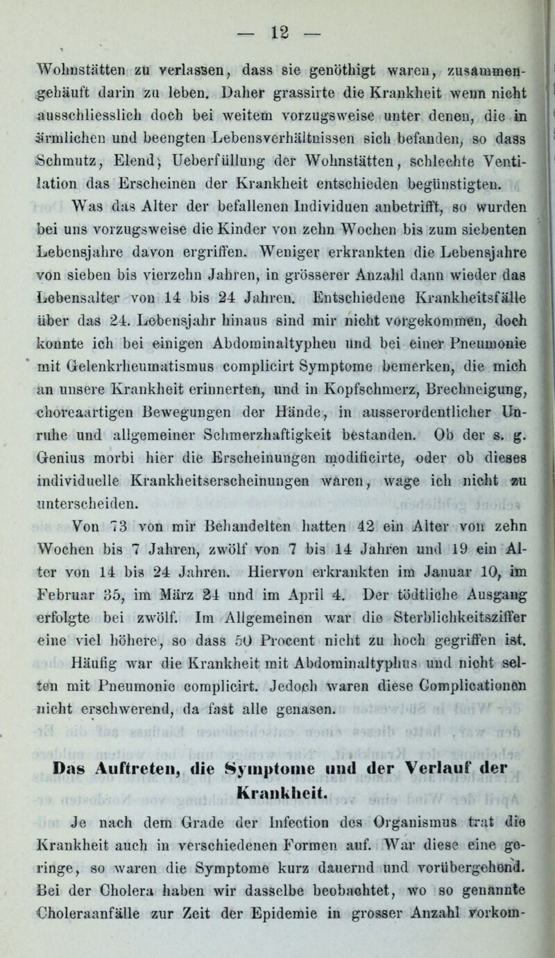 Wohnstätten zu verlassen, dass sie genöthigt waren, zusammen- gehäuft darin zu leben. Daher grassirte die Krankheit wenn nicht ausschliesslich doch bei weitem vorzugsweise unter denen, die in ärmlichen und beengten Lebensverhältnissen sich befanden, so dass Schmutz, Elend) Ueberfüllung der Wohnstätten, schlechte Venti- lation das Erscheinen der Krankheit entschieden begünstigten. Was das Alter der befallenen Individuen anbetrifft, so wurden bei uns vorzugsweise die Kinder von zehn Wochen bis zum siebenten Lebensjahre davon ergriffen. Wenige*’ erkrankten die Lebensjahre von sieben bis vierzehn Jahren, in grösserer Anzahl dann wieder das Lebensalter von 14 bis 24 Jahren. Entschiedene Krankheitsfälle Uber das 24. Lebensjahr hinaus sind mir nicht vorgekommen, doch konnte ich bei einigen Abdominaltypheu und bei einer Pneumonie mit Gelenkrheumatismus complicirt Symptome bemerken, die mich an unsere Krankheit erinnerten, und in Kopfschmerz, Brechneigung, choreaartigen Bewegungen der Hände, in ausserordentlicher Un- ruhe und allgemeiner Schmerzhaftigkeit bestanden. Ob der s. g. Genius morbi hier die Erscheinungen modificirte, oder ob dieses individuelle Krankheitserscheinungen waren, wage ich nicht au unterscheiden. Von 73 von mir Behandelten hatten 42 ein Alter von zehn Wochen bis 7 Jahren, zwölf von 7 bis 14 Jahren und 19 ein Al- ter von 14 bis 24 Jahren. Hiervon erkrankten im Januar 10, im Februar 35, im März 24 und im April 4. Der tödtiiche Ausgang erfolgte bei zwölf. Im Allgemeinen war die Sterblichkeitsziffer eine viel höhere, so dass 50 Procent nicht zu hoch gegriffen ist. Häufig war die Krankheit mit Abdominaltyphus und nicht sel- ten mit Pneumonie complicirt. Jedoch waren diese Gomplicationen nicht erschwerend, da fast alle genasen. Das Auftreten, die Symptome und der Verlauf der Krankheit. Je nach dem Grade der Infection des Organismus trat die Krankheit auch in verschiedenen Formen auf. War diese eine ge- ringe, so waren die Symptome kurz dauernd und vorübergehend. Bei der Cholera haben wir dasselbe beobachtet, wo so genannte Choleraanfälle zur Zeit der Epidemie in grosser Anzahl vorkorn-