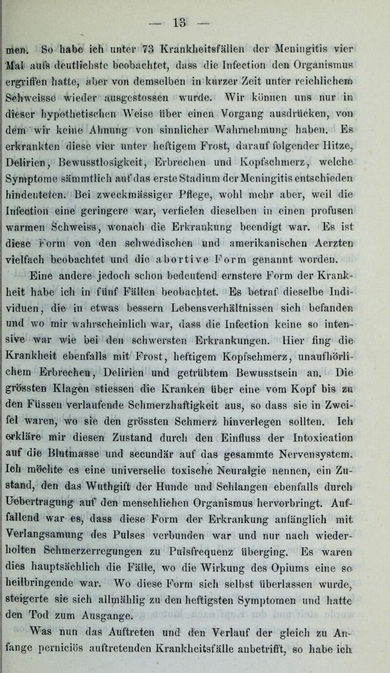 ! men. So habe ich unter 73 Krankheitsfällen der Meningitis vier Mal aufs deutlichste beobachtet, dass die Infection den Organismus ergriffen hatte, aber von demselben in kurzer Zeit unter reichlichem Schweisse wieder ausgestossen wurde. Wir können uns nur in dieser hypothetischen Weise über einen Vorgang ausdrücken, von I dem wir keine Ahnung von sinnlicher Wahrnehmung haben. Es | erkrankten diese vier unter heftigem Frost, darauf folgender Hitze, ! Delirien, Bewusstlosigkeit, Erbrechen und Kopfschmerz, welche Symptome sämmtlich auf das erste Stadium der Meningitis entschieden i hindeuteten. Bei zweckmässiger Pflege, wohl mehr aber, weil die Infection eine geringere war, verfielen dieselben in einen profusen I warmen Schweiss, wonach die Erkrankung beendigt war. Es ist 1 diese Form von den schwedischen und amerikanischen Aerzten vielfach beobachtet und die abortive Form genannt worden. Eine andere jedoch schon bedeutend ernstere Form der Krank - I heit habe ich in fünf Fällen beobachtet. Es betraf dieselbe Indi- : viduen, die in etwas bessern Lebensverhältnissen sich befanden j und wo mir wahrscheinlich war, dass die Infection keine so inten- i sive war wie bei den schwersten Erkrankungen. Hier fing die {Krankheit ebenfalls mit Frost, heftigem Kopfschmerz, unaufhörli- ! ehern Erbrechen, Delirien und getrübtem Bewusstsein an. Die grössten Klagen stiessen die Kranken über eine vom Kopf bis zu den Füssen verlaufende Schmerzhaftigkeit aus, so dass sie in Zwei- I fei waren, wo sie den grössten Schmerz hinverlegen sollten. Ich erkläre mir diesen Zustand durch den Einfluss der Intoxication auf die Blutmasse und secundär auf das gesammte Nervensystem. Ich möchte es eine universelle toxische Neuralgie nennen, ein Zu- stand, den das Wuthgift der Hunde und Schlangen ebenfalls durch 1 Uebertragung auf den menschlichen Organismus hervorbringt. Auf- fallend war es, dass diese Form der Erkrankung anfänglich mit Verlangsamung des Pulses verbunden war und nur nach wieder- I holten Schmerzerregungen zu Pulsfrequenz überging. Es waren dies hauptsächlich die Fälle, wo die Wirkung des Opiums eine so heilbringende wrar. Wo diese Form sich selbst überlassen wurde, 1 steigerte sie sich allmählig zu den heftigsten Symptomen und hatte den Tod zum Ausgange. Was nun das Auftreten und den Verlauf der gleich zu An-