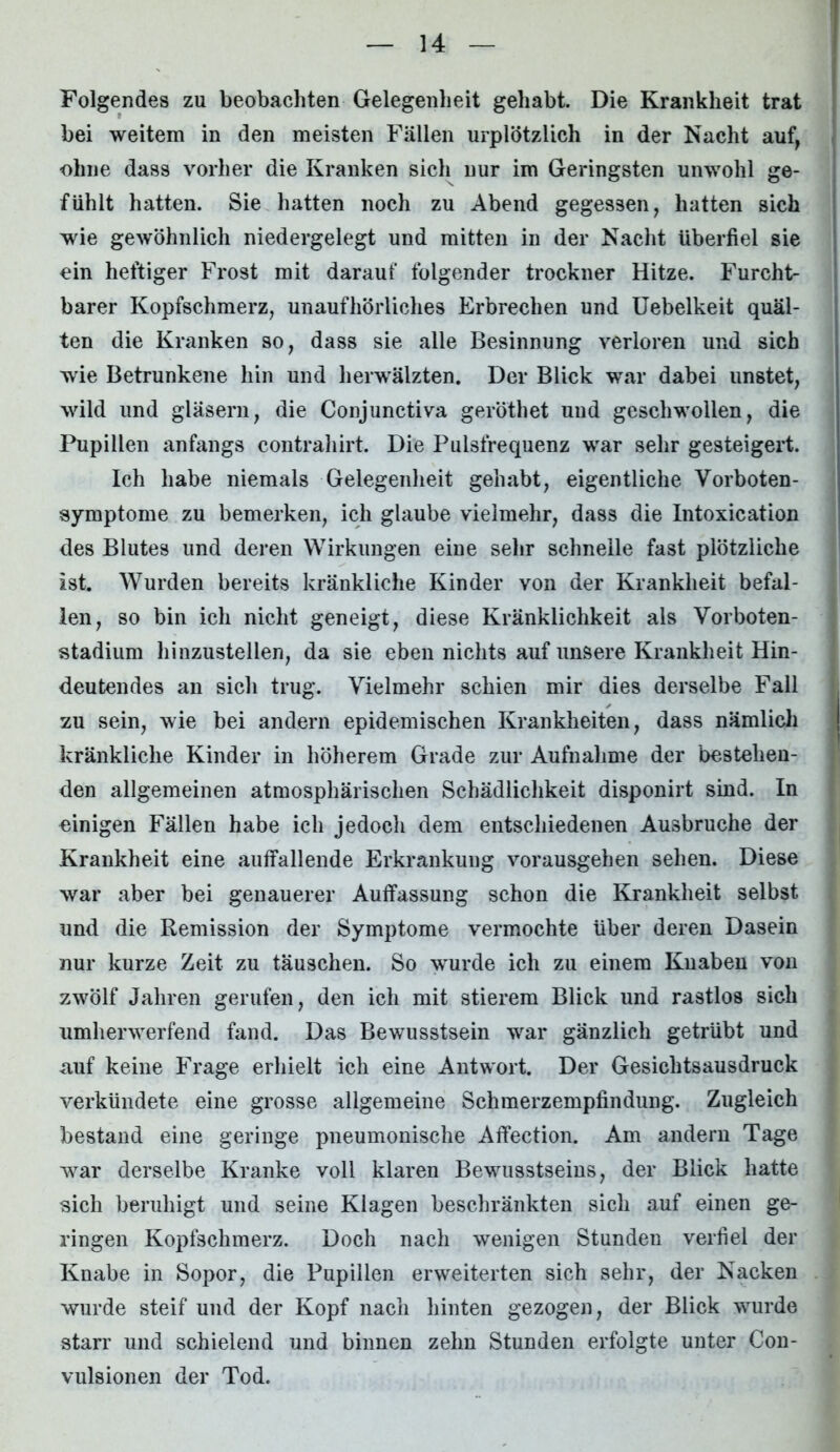 Folgendes zu beobachten Gelegenheit gehabt. Die Krankheit trat bei weitem in den meisten Fällen urplötzlich in der Nacht auf, ohne dass vorher die Kranken sich nur im Geringsten unwohl ge- fühlt hatten. Sie hatten noch zu Abend gegessen, hatten sich wie gewöhnlich niedergelegt und mitten in der Nacht überfiel sie ein heftiger Frost mit darauf folgender trockner Hitze. Furcht- barer Kopfschmerz, unaufhörliches Erbrechen und Uebelkeit quäl- ten die Kranken so, dass sie alle Besinnung verloren und sich wie Betrunkene hin und herwälzten. Der Blick war dabei unstet, wild und gläsern, die Conjunctiva geröthet und geschwollen, die Pupillen anfangs contrahirt. Die Pulsfrequenz war sehr gesteigert. Ich habe niemals Gelegenheit gehabt, eigentliche Vorboten- symptome zu bemerken, ich glaube vielmehr, dass die Intoxication des Blutes und deren Wirkungen eine sehr schnelle fast plötzliche ist. Wurden bereits kränkliche Kinder von der Krankheit befal- len, so bin ich nicht geneigt, diese Kränklichkeit als Vorboten- stadium hinzustellen, da sie eben nichts auf unsere Krankheit Hin- deutendes an sich trug. Vielmehr schien mir dies derselbe Fall zu sein, wie bei andern epidemischen Krankheiten, dass nämlich kränkliche Kinder in höherem Grade zur Aufnahme der bestehen- den allgemeinen atmosphärischen Schädlichkeit disponirt sind. In einigen Fällen habe ich jedoch dem entschiedenen Ausbruche der Krankheit eine auffallende Erkrankung vorausgehen sehen. Diese war aber bei genauerer Auffassung schon die Krankheit selbst und die Remission der Symptome vermochte über deren Dasein nur kurze Zeit zu täuschen. So wurde ich zu einem Knaben von zwölf Jahren gerufen, den ich mit stierem Blick und rastlos sich umherwerfend fand. Das Bewusstsein war gänzlich getrübt und -auf keine Frage erhielt ich eine Antwort. Der Gesichtsausdruck verkündete eine grosse allgemeine Schmerzempfindung. Zugleich bestand eine geringe pneumonische Affection. Am andern Tage war derselbe Kranke voll klaren Bewusstseins, der Blick hatte sich beruhigt und seine Klagen beschränkten sich auf einen ge- ringen Kopfschmerz. Doch nach wenigen Stunden verfiel der Knabe in Sopor, die Pupillen erweiterten sich sehr, der Nacken wurde steif und der Kopf nach hinten gezogen, der Blick wurde starr und schielend und binnen zehn Stunden erfolgte unter Con- vulsionen der Tod.