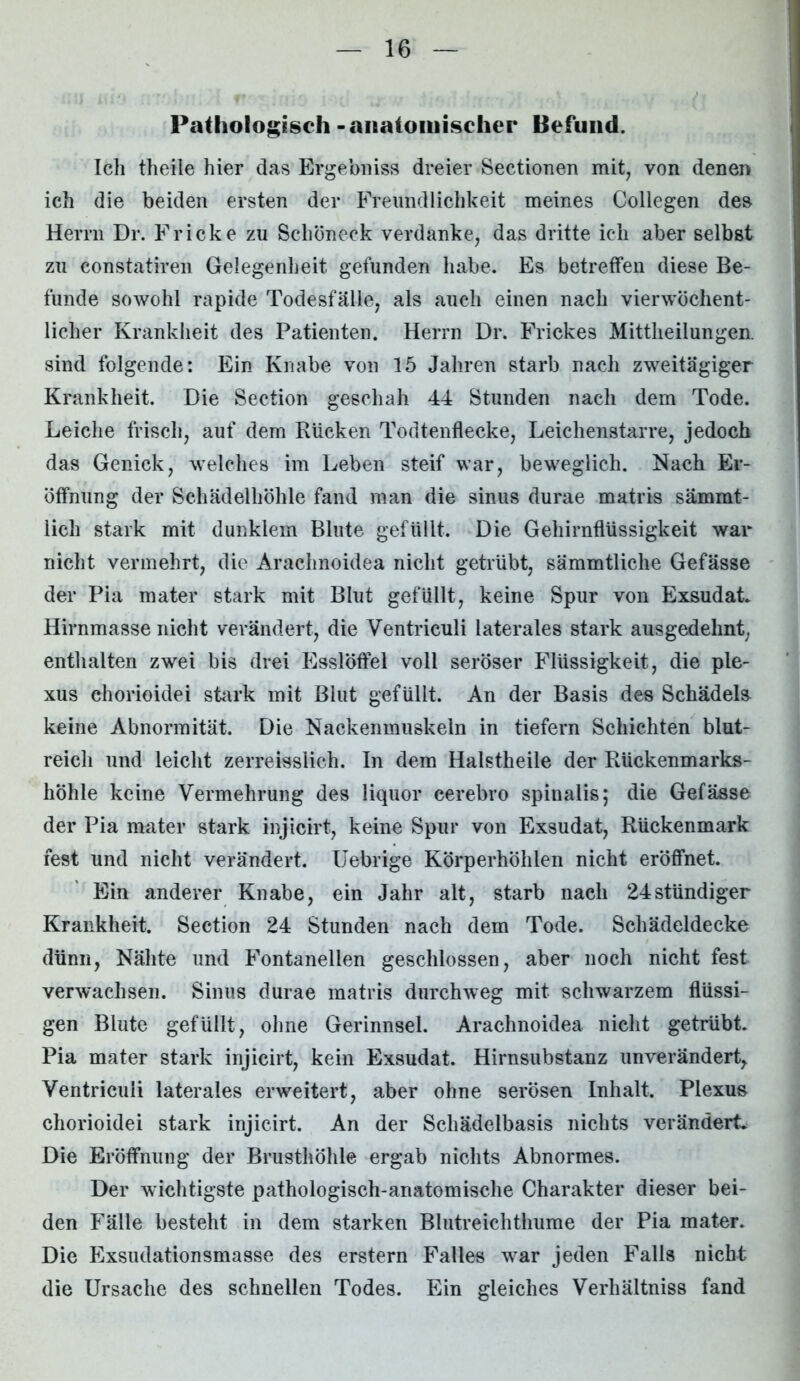 Pathologisch - anatomischer Befund. Ich theile hier das Ergebniss dreier Sectionen mit, von denen ich die beiden ersten der Freundlichkeit meines Collegen des Herrn Dr. Fr icke zu Schöneck verdanke, das dritte ich aber ßelbst zu constatiren Gelegenheit gefunden habe. Es betreffen diese Be- funde sowohl rapide Todesfälle, als auch einen nach vierwöchent- licher Krankheit des Patienten. Herrn Dr. Frickes Mittheilungen, sind folgende: Ein Knabe von 15 Jahren starb nach zweitägiger Krankheit. Die Section geschah 44 Stunden nach dem Tode. Leiche frisch, auf dem Rücken Todtenflecke, Leichenstarre, jedoch das Genick, welches im Leben steif war, beweglich. Nach Er- öffnung der Schädelhöhle fand man die sinus durae matris sämmt- lich stark mit dunklem Blute gefüllt. Die Gehirnflüssigkeit war nicht vermehrt, die Arachnoidea nicht getrübt, sämmtliche Gefässe der Pia mater stark mit Blut gefüllt, keine Spur von Exsudat. Hirnmasse nicht verändert, die Ventriculi laterales stark ausgedehnt, enthalten zwei bis drei Esslöffel voll seröser Flüssigkeit, die ple- xus chorioidei stark mit Blut gefüllt. An der Basis des Schädeln keine Abnormität. Die Nackenmuskeln in tiefem Schichten blut- reich und leicht zerreisslich. In dem Halstheile der Rückenmarks- höhle keine Vermehrung des liquor cerebro spinalis; die Gefässe der Pia mater stark injicirt, keine Spur von Exsudat, Rückenmark fest und nicht verändert. Uebrige Körperhöhlen nicht eröffnet. Ein anderer Knabe, ein Jahr alt, starb nach 24ständiger Krankheit. Section 24 Stunden nach dem Tode. Schädeldecke dünn, Nähte und Fontanellen geschlossen, aber noch nicht fest verwachsen. Sinus durae matris durchweg mit schwarzem flüssi- gen Blute gefüllt, ohne Gerinnsel. Arachnoidea nicht getrübt. Pia mater stark injicirt, kein Exsudat. Hirnsubstanz unverändert, Ventriculi laterales erweitert, aber ohne serösen Inhalt. Plexus chorioidei stark injicirt. An der Schädelbasis nichts verändert. Die Eröffnung der Brusthöhle ergab nichts Abnormes. Der wichtigste pathologisch-anatomische Charakter dieser bei- den Fälle besteht in dem starken Blutreichthume der Pia mater. Die Exsudationsmasse des erstem Falles war jeden Falls nicht die Ursache des schnellen Todes. Ein gleiches Verhältniss fand