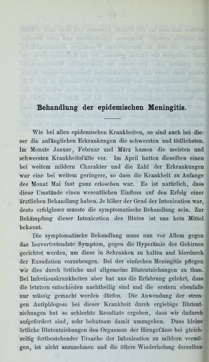 Behandlung der epidemischen Meningitis. Wie bei allen epidemischen Krankheiten, so sind auch bei die- ser die anfänglichen Erkrankungen die schwersten und tödlichsten. Im Monate Januar, Februar und März kamen die meisten und schwersten Krankheitsfälle vor. Im April hatten dieselben einen bei weitem mildern Charakter und die Zahl der Erkrankungen war eine bei weitem geringere, so dass die Krankheit zu Anfänge des Monat Mai fast ganz erloschen war. Es ist natürlich, dass diese Umstände einen wesentlichen Einfluss auf den Erfolg einer ärztlichen Behandlung haben. Je höher der Grad der Intoxication war, desto erfolgloser musste die symptomatische Behandlung sein. Zur Bekämpfung dieser Intoxication des Blutes ist uns kein Mittel bekannt. Die symptomatische Behandlung muss nun vor Allem gegen das hervortretendste Symptom, gegen die Hyperämie des Gehirnes gerichtet werden, um diese in Schranken zu halten und hierdurch der Exsudation vorzubeugen. Bei der einfachen Meningitis pflegen wir dies durch örtliche und allgemeine Blutentziehungen zu thun. Bei Infectionskrankheiten aber hat uns die Erfahrung gelehrt, dass die letztem entschieden nachtheilig sind und die erstem ebenfalls nur massig gemacht werden dürfen. Die Anwendung der stren- gen Antiphlogose bei dieser Krankheit durch ergiebige Blutent- ziehungen hat so schlechte Resultate ergeben, dass wir dadurch aufgefordert sind, sehr behutsam damit umzugehen. Dass kleine örtliche Blutentziehungen den Orgasmus der Hirngefässe bei gleich- zeitig fortbestehender Ursache der Intoxication zu mildern vermö- gen, ist nicht anzunehmen und die öftere Wiederholung derselben