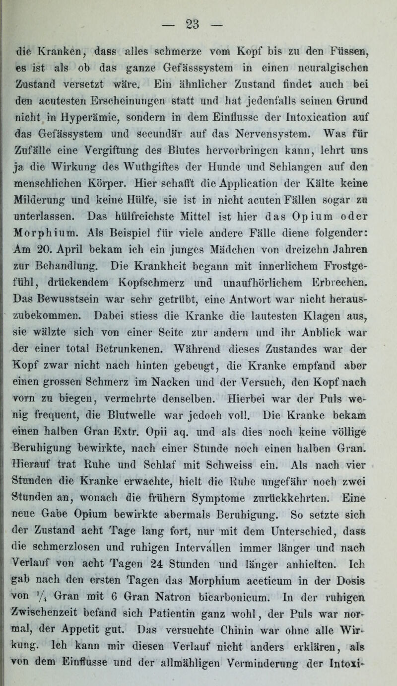 I die Kranken, dass alles schmerze vom Kopf bis zu den Füssen, es ist als ob das ganze Gefässsystem in einen neuralgischen Zustand versetzt wäre. Ein ähnlicher Zustand findet auch bei den acutesten Erscheinungen statt und hat jedenfalls seinen Grund nicht in Hyperämie, sondern in dem Einflüsse der Intoxication auf das Gefässystem und secundär auf das Nervensystem. Was für Zufälle eine Vergiftung des Blutes hervorbringen kann, lehrt uns ja die Wirkung des Wuthgiftes der Hunde und Schlangen auf den menschlichen Körper. Hier schafft die Application der Kälte keine Milderung und keine Hülfe, sie ist in nicht acuten Fällen sogar zu unterlassen. Das hülfreicliste Mittel ist hier das Opium oder Morphium. Als Beispiel für viele andere Fälle diene folgender: Am 20. April bekam ich ein junges Mädchen von dreizehn Jahren zur Behandlung. Die Krankheit begann mit innerlichem Frostge- fühl, drückendem Kopfschmerz und unaufhörlichem Erbrechen. Das Bewusstsein war sehr getrübt, eine Antwort war nicht heraus- zubekommen. Dabei stiess die Kranke die lautesten Klagen aus, sie wälzte sich von einer Seite zur andern und ihr Anblick war der einer total Betrunkenen. Während dieses Zustandes war der Kopf zwar nicht nach hinten gebeugt, die Kranke empfand aber einen grossen Schmerz im Nacken und der Versuch, den Kopf nach vorn zu biegen, vermehrte denselben. Hierbei war der Puls we- nig frequent, die Blutwelle war jedoch voll. Die Kranke bekam einen halben Gran Extr. Opii aq. und als dies noch keine völlige Beruhigung bewirkte, nach einer Stunde noch einen halben Gran. Hierauf trat Ruhe und Schlaf mit Schweiss ein. Als nach vier Stunden die Kranke erwachte, hielt die Ruhe ungefähr noch zwei Stunden an, wonach die frühern Symptome zurückkehrten. Eine neue Gabe Opium bewirkte abermals Beruhigung. So setzte sich der Zustand acht Tage lang fort, nur mit dem Unterschied, dass die schmerzlosen und ruhigen Intervallen immer länger und nach Verlauf von acht Tagen 24 Stunden und länger anhielten. Ich gab nach den ersten Tagen das Morphium aceticum in der Dosis von */4 Gran mit 6 Gran Natron bicarbonicum. In der ruhigen. Zwischenzeit befand sich Patientin ganz wohl, der Puls war nor- mal, der Appetit gut. Das versuchte Chinin war ohne alle Wir- kung. Ich kann mir diesen Verlauf nicht anders erklären, als von dem Einflüsse und der allmähligen Verminderung der Intoxi-