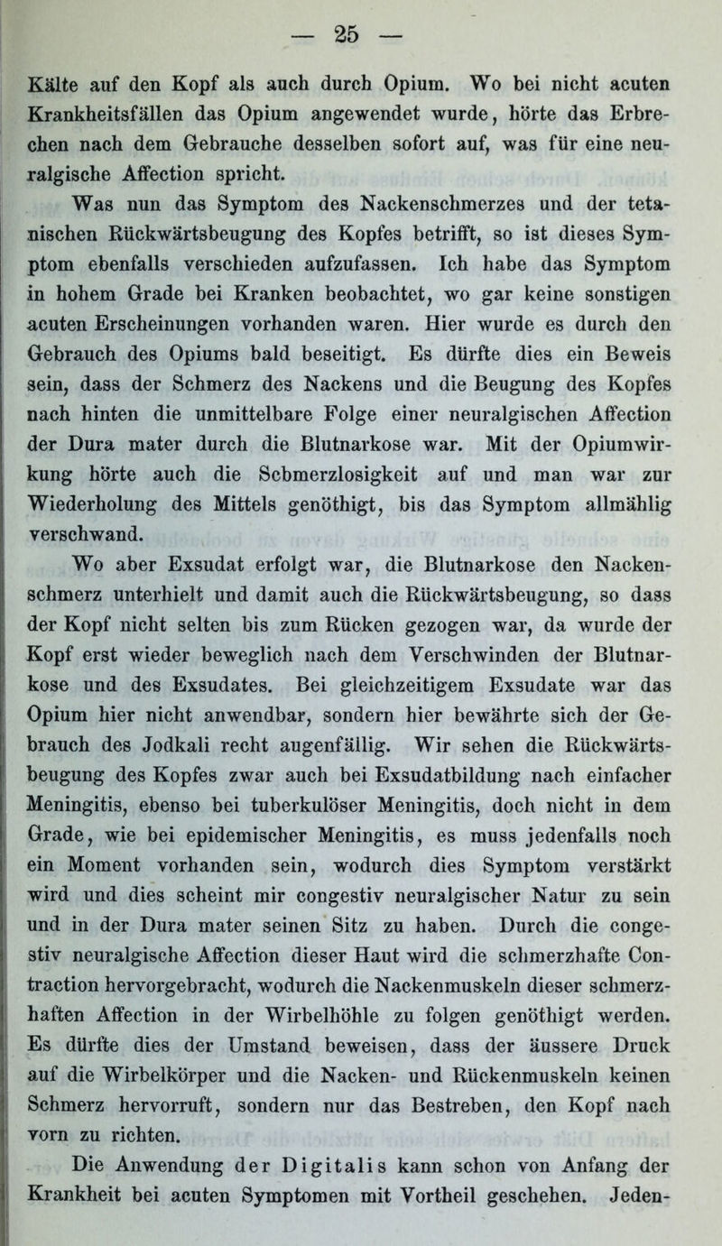 Kälte auf den Kopf als auch durch Opium. Wo bei nicht acuten Krankheitsfällen das Opium angewendet wurde, hörte das Erbre- chen nach dem Gebrauche desselben sofort auf, was für eine neu- ralgische Affection spricht. Was nun das Symptom des Nackenschmerzes und der teta- nischen Rückwärtsbeugung des Kopfes betrifft, so ist dieses Sym- ptom ebenfalls verschieden aufzufassen. Ich habe das Symptom in hohem Grade bei Kranken beobachtet, wo gar keine sonstigen acuten Erscheinungen vorhanden waren. Hier wurde es durch den Gebrauch des Opiums bald beseitigt. Es dürfte dies ein Beweis sein, dass der Schmerz des Nackens und die Beugung des Kopfes nach hinten die unmittelbare Folge einer neuralgischen Affection der Dura mater durch die Blutnarkose war. Mit der Opiumwir- kung hörte auch die Schmerzlosigkeit auf und man war zur Wiederholung des Mittels genöthigt, bis das Symptom allmählig verschwand. Wo aber Exsudat erfolgt war, die Blutnarkose den Nacken- schmerz unterhielt und damit auch die Rückwärtsbeugung, so dass der Kopf nicht selten bis zum Rücken gezogen war, da wurde der Kopf erst wieder beweglich nach dem Verschwinden der Blutnar- kose und des Exsudates. Bei gleichzeitigem Exsudate war das Opium hier nicht anwendbar, sondern hier bewährte sich der Ge- brauch des Jodkali recht augenfällig. Wir sehen die Rückwärts- beugung des Kopfes zwar auch bei Exsudatbildung nach einfacher Meningitis, ebenso bei tuberkulöser Meningitis, doch nicht in dem Grade, wie bei epidemischer Meningitis, es muss jedenfalls noch ein Moment vorhanden sein, wodurch dies Symptom verstärkt wird und dies scheint mir congestiv neuralgischer Natur zu sein und in der Dura mater seinen Sitz zu haben. Durch die conge- stiv neuralgische Affection dieser Haut wird die schmerzhafte Con- traction hervorgebracht, wodurch die Nackenmuskeln dieser schmerz- haften Affection in der Wirbelhöhle zu folgen genöthigt werden. Es dürfte dies der Umstand beweisen, dass der äussere Druck auf die Wirbelkörper und die Nacken- und Rückenmuskeln keinen Schmerz hervorruft, sondern nur das Bestreben, den Kopf nach vorn zu richten. Die Anwendung der Digitalis kann schon von Anfang der Krankheit bei acuten Symptomen mit Vortheil geschehen. Jeden-