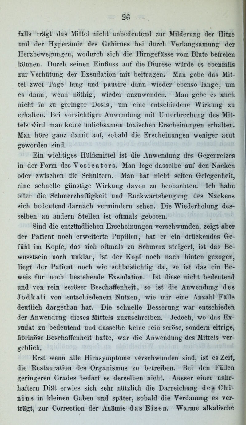 falls trägt das Mittel nicht unbedeutend zur Milderung der Hitze und der Hyperämie des Gehirnes bei durch Verlangsamung der Herzbewegungen, wodurch sich die Hirngefässe vom Blute befreien können. Durch seinen Einfluss auf die Diurese würde es ebenfalls zur Verhütung der Exsudation mit beitragen. Man gebe das Mit- tel zwei Tage lang und pausire dann wieder ebenso lange, um es dann, wenn nöthig, wieder anzuwenden. Man gebe es auch nicht in zu geringer Dosis, um eine entschiedene Wirkung zu erhalten. Bei vorsichtiger Anwendung mit Unterbrechung des Mit- tels \Hrd man keine unliebsamen toxischen Erscheinungen erhalten. Man höre ganz damit auf, sobald die Erscheinungen weniger acut geworden sind. Ein wichtiges Hülfsmittel ist die Anwendung des Gegenreizes in der Form des Vesicators. Man lege dasselbe auf den Nacken oder zwischen die Schultern. Man hat nicht selten Gelegenheit, eine schnelle günstige Wirkung davon zu beobachten. Ich habe öfter die Schmerzhaftigkeit und Rtickwärtsbeugung des Nackens sich bedeutend darnach vermindern sehen. Die Wiederholung des- selben an andern Stellen ist oftmals geboten. Sind die entzündlichen Erscheinungen verschwunden, zeigt aber der Patient noch erweiterte Pupillen, hat er ein drückendes Ge- fühl im Kopfe, das sich oftmals zu Schmerz steigert, ist das Be- wusstsein noch unklar, ist der Kopf noch nach hinten gezogen, liegt der Patient noch wie schlafsüchtig da, so ist das ein Be- weis für noch bestehende Exsudation. Ist diese nicht bedeutend und von rein seröser Beschaffenheit, so ist die Anwendung des Jodkali von entschiedenem Nutzen, wie mir eine Anzahl Fälle deutlich dargethan hat. Die schnelle Besserung war entschieden der Anwendung dieses Mittels zuzuschreiben. Jedoch, wo das Ex- sudat zu bedeutend und dasselbe keine rein seröse, sondern eitrige, fibrinöse Beschaffenheit hatte, war die Anwendung des Mittels ver- geblich. Erst wenn alle Hirnsymptome verschwunden sind, ist es Zeit, die Restauration des Organismus zu betreiben. Bei den Fällen geringeren Grades bedarf es derselben nicht. Ausser einer nahr- haftem Diät erwies sich sehr nützlich die Darreichung des Chi- nins in kleinen Gaben und später, sobald die Verdauung es ver- trägt, zur Correction der Anämie das Eisen. Warme alkalische