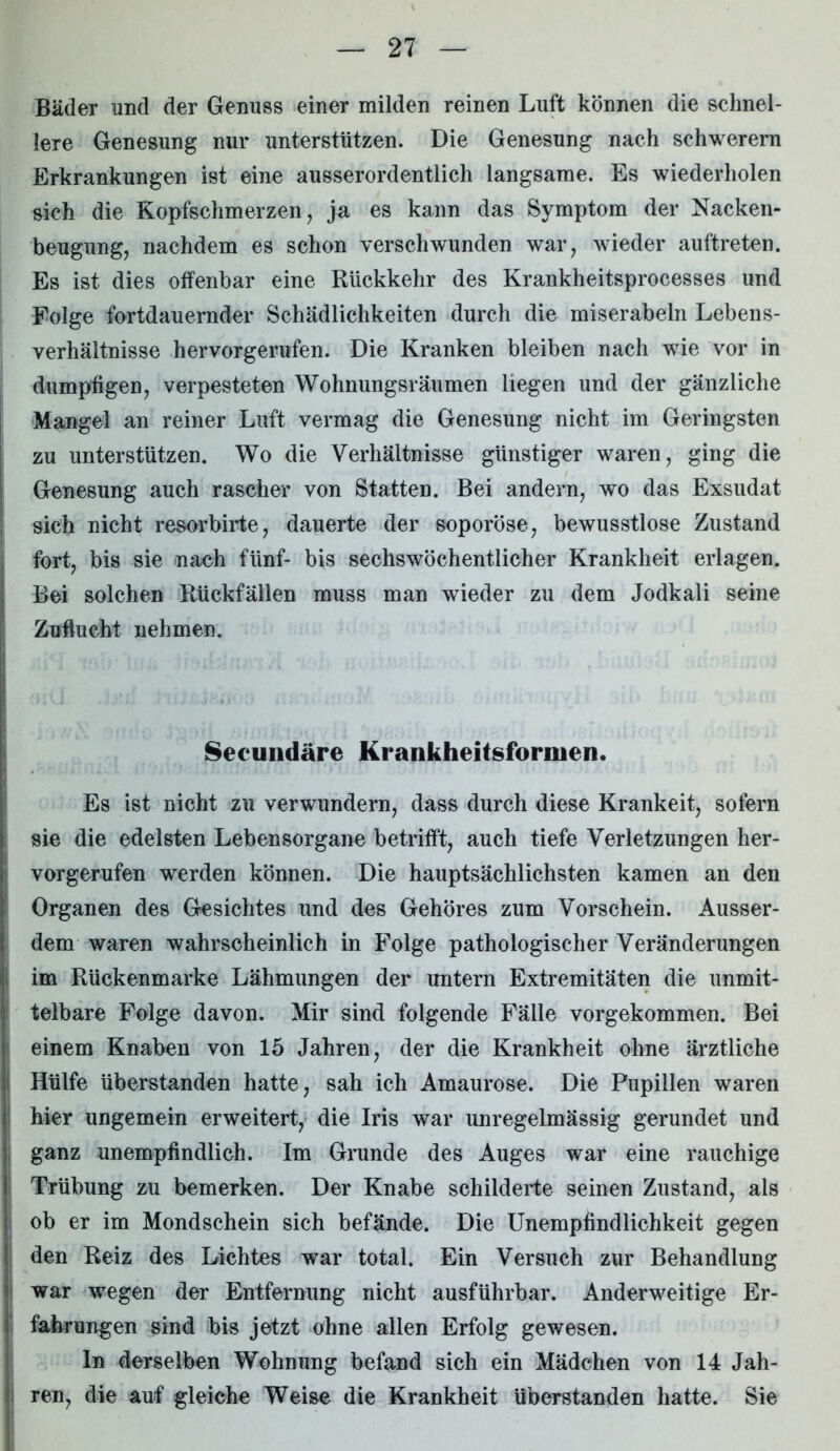 Bäder und der Genuss einer milden reinen Luft können die schnel- lere Genesung nur unterstützen. Die Genesung nach schwerem Erkrankungen ist eine ausserordentlich langsame. Es wiederholen sich die Kopfschmerzen, ja es kann das Symptom der Nacken- beugung, nachdem es schon verschwunden war, wieder auftreten. Es ist dies offenbar eine Rückkehr des Krankheitsprocesses und Folge fortdauernder Schädlichkeiten durch die miserabeln Lebens- verhältnisse hervorgerufen. Die Kranken bleiben nach wie vor in dumpfigen, verpesteten Wohnungsräumen liegen und der gänzliche Mangel an reiner Luft vermag die Genesung nicht im Geringsten zu unterstützen. Wo die Verhältnisse günstiger waren, ging die Genesung auch rascher von Statten. Bei andern, wo das Exsudat sich nicht resorbirte, dauerte der soporöse, bewusstlose Zustand fort, bis sie nach fünf- bis sechswöchentlicher Krankheit erlagen. Bei solchen Rückfällen muss man wieder zu dem Jodkali seine Zuflucht nehmen. Seeundäre Krankheitsformen. Es ist nicht zu verwundern, dass durch diese Krankeit, sofern sie die edelsten Lebensorgane betrifft, auch tiefe Verletzungen her- vorgerufen werden können. Die hauptsächlichsten kamen an den Organen des Gesichtes und des Gehöres zum Vorschein. Ausser- dem waren wahrscheinlich in Folge pathologischer Veränderungen im Rückenmarke Lähmungen der untern Extremitäten die unmit- telbare Folge davon. Mir sind folgende Fälle vorgekommen. Bei einem Knaben von 15 Jahren, der die Krankheit ohne ärztliche Hülfe überstanden hatte, sah ich Amaurose. Die Pupillen waren hier ungemein erweitert, die Iris war unregelmässig gerundet und ganz unempfindlich. Im Grunde des Auges war eine rauchige Trübung zu bemerken. Der Knabe schilderte seinen Zustand, als ob er im Mondschein sich befände. Die Unempfindlichkeit gegen den Reiz des Lichtes war total. Ein Versuch zur Behandlung war wegen der Entfernung nicht ausführbar. Anderweitige Er- fahrungen sind bis jetzt ohne allen Erfolg gewesen. ln derselben Wohnung befand sich ein Mädchen von 14 Jah- ren, die auf gleiche Weise die Krankheit überstanden hatte. Sie