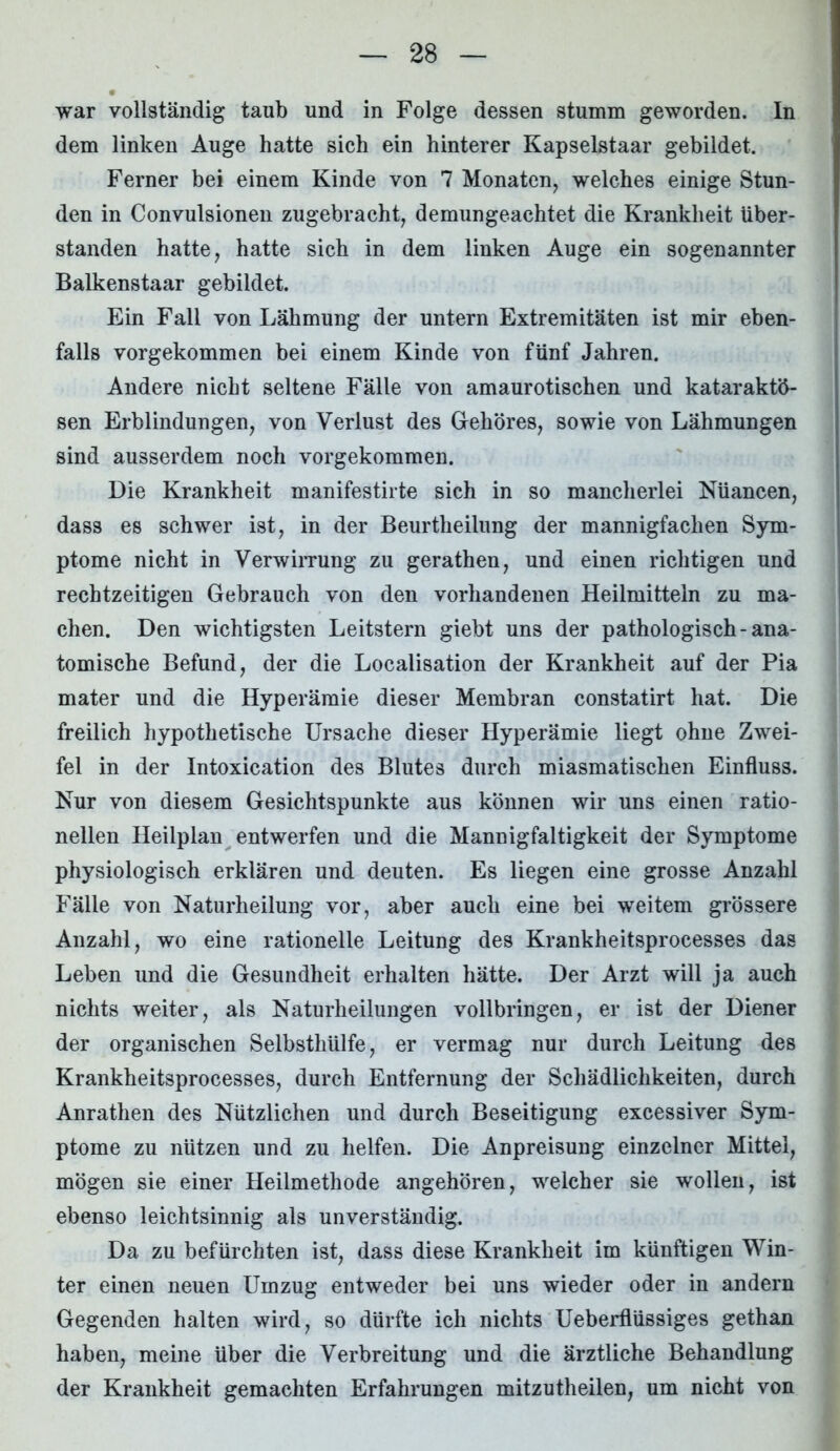 war vollständig taub und in Folge dessen stumm geworden. In dem linken Auge hatte sich ein hinterer Kapselstaar gebildet. Ferner bei einem Kinde von 7 Monaten, welches einige Stun- den in Convulsionen zugebracht, demungeachtet die Krankheit iiber- standen hatte, hatte sich in dem linken Auge ein sogenannter Balkenstaar gebildet. Ein Fall von Lähmung der untern Extremitäten ist mir eben- falls vorgekommen bei einem Kinde von fünf Jahren. Andere nicht seltene Fälle von amaurotischen und kataraktö- sen Erblindungen, von Verlust des Gehöres, sowie von Lähmungen sind ausserdem noch vorgekommen. Die Krankheit manifestirte sich in so mancherlei Nuancen, dass es schwer ist, in der Beurtheilung der mannigfachen Sym- ptome nicht in Verwirrung zu gerathen, und einen richtigen und rechtzeitigen Gebrauch von den vorhandenen Heilmitteln zu ma- chen. Den wichtigsten Leitstern giebt uns der pathologisch-ana- tomische Befund, der die Localisation der Krankheit auf der Pia mater und die Hyperämie dieser Membran constatirt hat. Die freilich hypothetische Ursache dieser Hyperämie liegt ohne Zwei- fel in der Intoxication des Blutes durch miasmatischen Einfluss. Nur von diesem Gesichtspunkte aus können wir uns einen ratio- nellen Heilplan entwerfen und die Mannigfaltigkeit der Symptome physiologisch erklären und deuten. Es liegen eine grosse Anzahl Fälle von Naturheilung vor, aber auch eine bei weitem grössere Anzahl, wo eine rationelle Leitung des Krankheitsprocesses das Leben und die Gesundheit erhalten hätte. Der Arzt will ja auch nichts weiter, als Naturheilungen vollbringen, er ist der Diener der organischen Selbsthiilfe, er vermag nur durch Leitung des Krankheitsprocesses, durch Entfernung der Schädlichkeiten, durch Anrathen des Nützlichen und durch Beseitigung excessiver Sym- ptome zu nützen und zu helfen. Die Anpreisung einzelner Mittel, mögen sie einer Heilmethode angehören, welcher sie wollen, ist ebenso leichtsinnig als unverständig. Da zu befürchten ist, dass diese Krankheit im künftigen Win- ter einen neuen Umzug entweder bei uns wieder oder in andern Gegenden halten wird, so dürfte ich nichts Ueberflüssiges gethan haben, meine über die Verbreitung und die ärztliche Behandlung der Krankheit gemachten Erfahrungen mitzutheilen, um nicht von