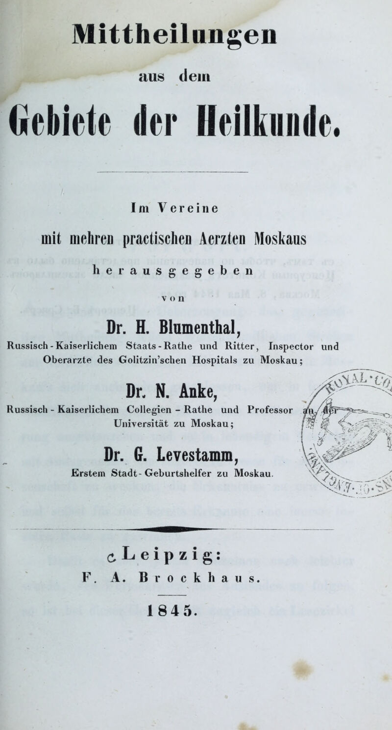 aus dem Gebiete der Heilkunde. Im V er eine mit mehren practischen Aerzten Moskaus herausgegeben v o n Dr. H. Blumenthal, Russisch - Kaiserlichem Staats-Rathe und Ritter, Inspector und Oberarzte des Golitzin’schen Hospitals zu Moskau; Dr. N. Anke, Russisch - Kaiserlichem Collegien - Rathe und Professor Universität zu Moskau; Dr. 6. Levestamm, Erstem Stadt-Geburtshelfer zu Moskau. ^Leipzig: F. A. Brockhaus. 1845.
