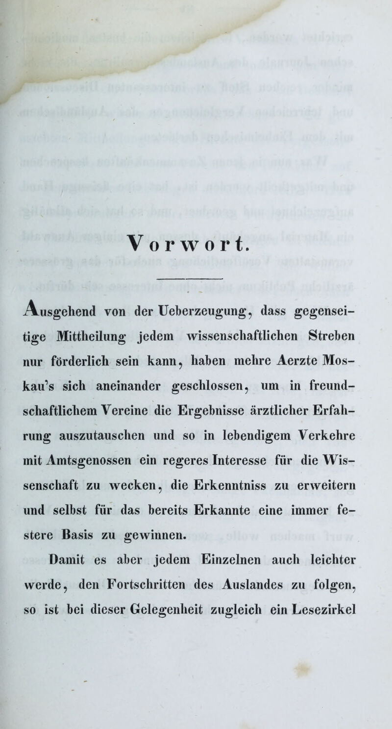 Vorwort. Ausgehend von der Ueberzeugung, dass gegensei- tige Mittheilung jedem wissenschaftlichen Streben nur förderlich sein kann, haben mehre Aerzte Mos- kaus sich aneinander geschlossen, um in freund- schaftlichem Vereine die Ergebnisse ärztlicher Erfah- rung auszutauschen und so in lebendigem Verkehre mit Amtsgenossen ein regeres Interesse für die Wis- senschaft zu wecken, die Erkenntniss zu erweitern und selbst für das bereits Erkannte eine immer fe- stere Basis zu gewinnen. Damit es aber jedem Einzelnen auch leichter werde, den Fortschritten des Auslandes zu folgen, so ist bei dieser Gelegenheit zugleich ein Lesezirkel