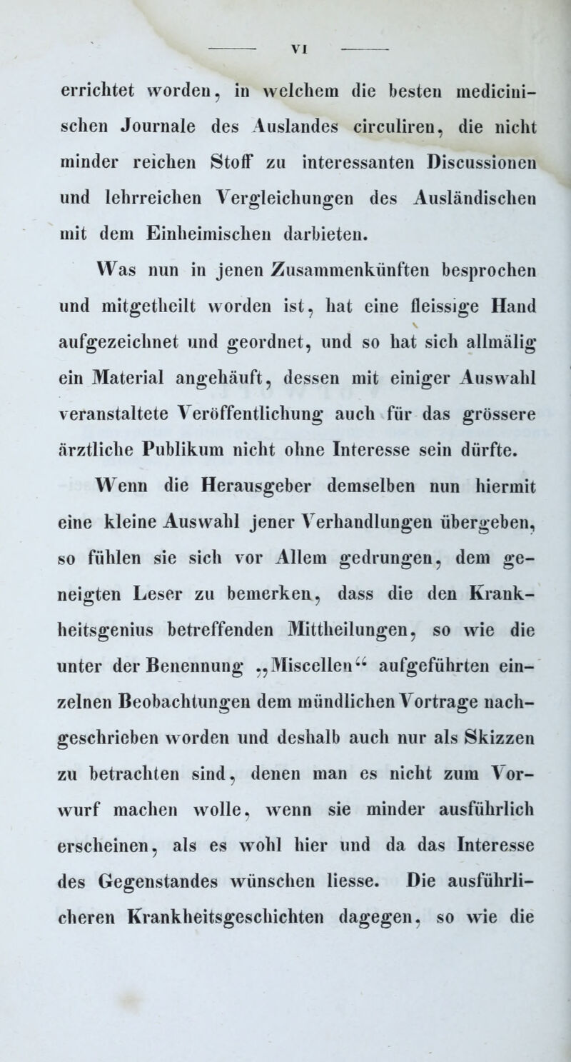 V errichtet worden, in welchem die besten medicini- schen Journale des Auslandes circuliren, die nicht minder reichen Stoff zu interessanten Discussionen und lehrreichen Vergleichungen des Ausländischen mit dem Einheimischen darbieten. Was nun in jenen Zusammenkünften besprochen und mitgetheilt worden ist, hat eine fleissige Hand \ aufgezeichnet und geordnet, und so hat sich allmälig ein Material angehäuft, dessen mit einiger Auswahl veranstaltete Veröffentlichung auch für das grössere ärztliche Publikum nicht ohne Interesse sein dürfte. Wenn die Herausgeber demselben nun hiermit eine kleine Auswahl jener Verhandlungen übergeben, so fühlen sie sich vor Allem gedrungen, dem ge- neigten Leser zu bemerken, dass die den Krank- heitsgenius betreffenden Mittheilungen, so wie die unter der Benennung „Miscellen44 aufgeführten ein- zelnen Beobachtungen dem mündlichen Vortrage nach- geschrieben worden und deshalb auch nur als Skizzen zu betrachten sind, denen man es nicht zum Vor- wurf machen wolle, wenn sie minder ausführlich erscheinen, als es wohl hier und da das Interesse des Gegenstandes wünschen Hesse. Die ausführli- cheren Krankheitsgeschichten dagegen, so wie die