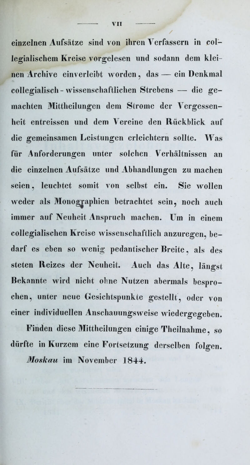 einzelnen Aufsätze sind von ihren Verfassern in col- legialischem Kreise vorgelesen und sodann dem klei- nen Archive einverleibt worden , das — ein Denkmal collegialisch-wissenschaftlichen Strebens — die ge- machten Mittheilungen dem Strome der Vergessen- heit entreisscn und dem Vereine den Rückblick auf die gemeinsamen Leistungen erleichtern sollte. Was für Anforderungen unter solchen Verhältnissen an die einzelnen Aufsätze und Abhandlungen zu machen seien, leuchtet somit von selbst ein. Sie wollen weder als Monographien betrachtet sein, noch auch immer auf Neuheit Anspruch machen. Um in einem collegialischen Kreise wissenschaftlich anzuregen, be- darf es eben so wenig pedantischer Breite, als des steten Reizes der Neuheit. Auch das Alte, längst Bekannte wird nicht ohne Nutzen abermals bespro- chen, unter neue Gesichtspunkte gestellt, oder von einer individuellen Anschauungsweise wiedergegeben. Finden diese Mittheilungen einige Theilnahme, so dürfte in Kurzem eine Fortsetzung derselben folgen. Moskau im November 1844.