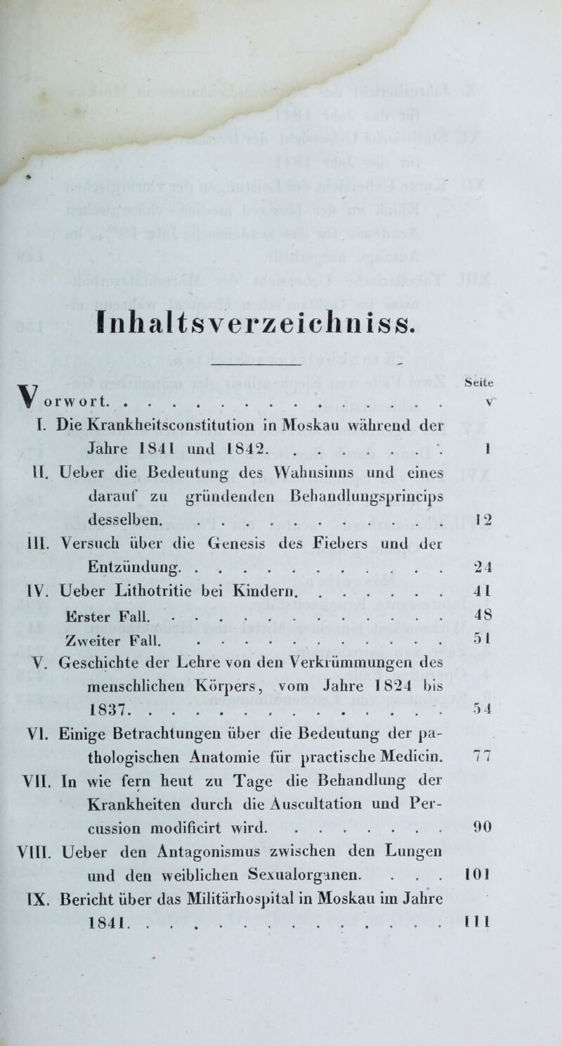 Inhalts verzeichn iss. ~ 7 Seite V orwort v I. Die Krankheitsconstitution in Moskau während der Jahre 1841 und 1842 1 II. Ueber die Bedeutung des Wahnsinns und eines darauf zu gründenden Behandlungsprincips desselben . 12 III. Versuch über die Genesis des Fiebers und der Entzündung 24 IV. Ueber Lithotritie bei Kindern 41 Erster Fall. 48 Zweiter Fall. 51 V. Geschichte der Lehre von den Verkrümmungen des menschlichen Körpers, vom Jahre 1824 bis 1837 54 VI. Einige Betrachtungen über die Bedeutung der pa- thologischen Anatomie für practische Medicin. 7 7 VII. In wie fern heut zu Tage die Behandlung der Krankheiten durch die Äuscultation und Per- cussion modificirt wird 90 VIII. Ueber den Antagonismus zwischen den Lungen und den weiblichen Sexualorganen. . . 101 IX. Bericht über das Militärhospital in Moskau im Jahre 1841 .111