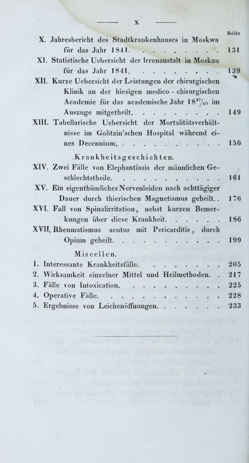 Seite X. Jahresbericht des Stadtkrankenhauses in Moskwa für das Jahr 1841 131 XI. Statistische Uebersicht der Irrenanstalt in Moskau für das Jahr 1841 139 XII. Kurze Uebersicht der Leistungen der chirurgischen Klinik an der hiesigen medico - chirurgischen Academie für das academische Jahr 1839/4o im Auszuge mitgetheilt 149 XIII. Tabellarische Uebersicht der Mortalitätsverhält- nisse iin Golitzin’schen Hospital während ei- nes Decennium 156 Krankheitsgeschichten. XIV. Zwei Fälle von Elephantiasis der männlichen Ge- schlechtstheile 161 XV. Ein eigentümliches Nervenleiden nach achttägiger Dauer durch tierischen Magnetismus geheilt.. 176 XVI. Fall von Spinalirritation, nebst kurzen Bemer- kungen über diese Krankheit 186 XVII. Rheumatismus acutus mit Pericarditis , durch Opium geheilt 199 M i s c e 11 e n. 1. Interessante Krankheitsfälle 205 2. Wirksamkeit einzelner Mittel und Heilmethoden. . 217 3. Fälle von Intoxication 225 4. Operative Fälle 228 5. Ergebnisse von Leichenöffnungen 233