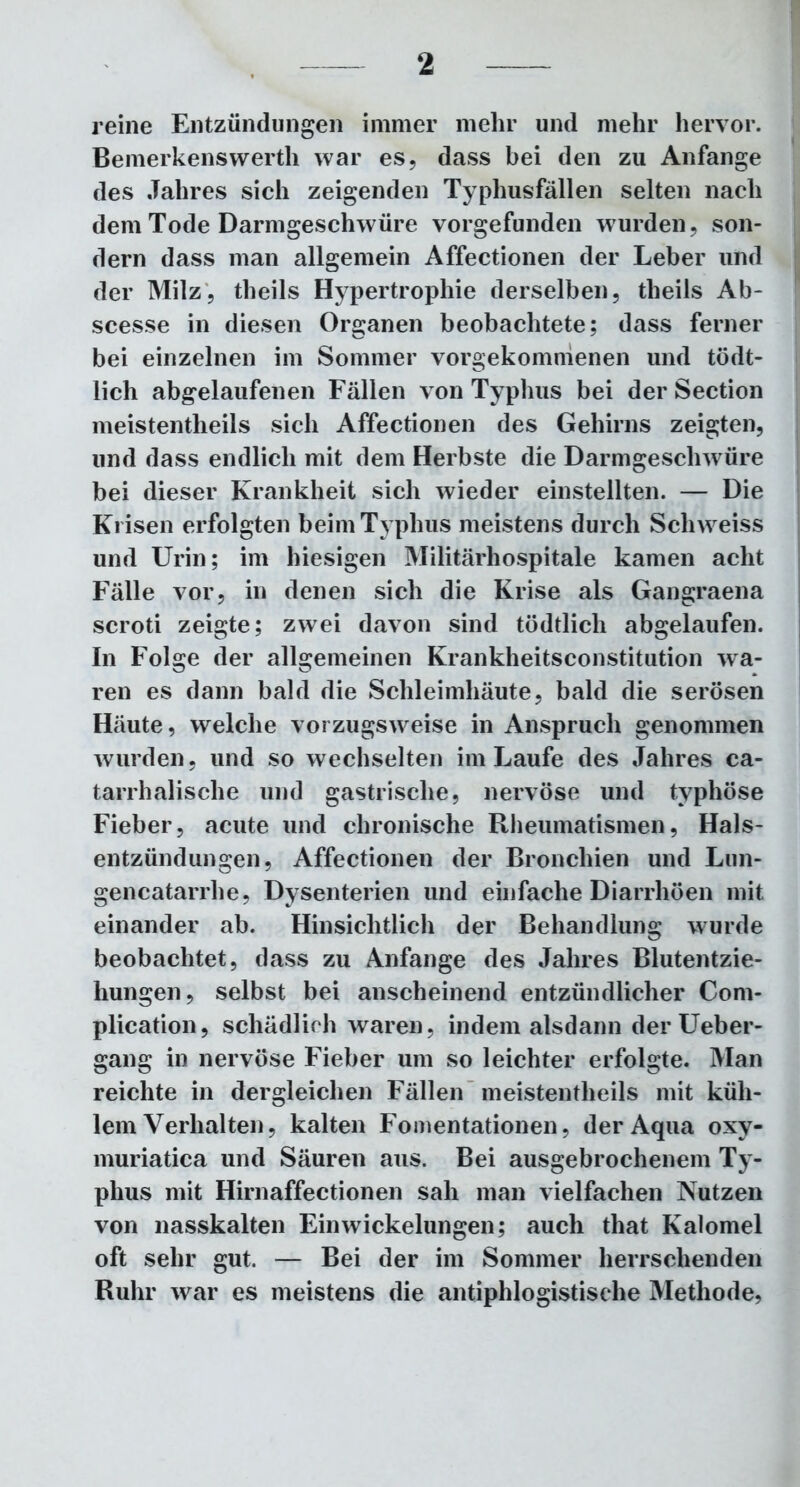 reine Entzündungen immer mehr und mehr hervor. Bemerkenswerth war es, dass bei den zu Anfänge des Jahres sich zeigenden Typhusfällen selten nach dem Tode Darmgeschwüre vorgefunden wurden, son- dern dass man allgemein Affectionen der Leber und der Milz, theils Hypertrophie derselben, tlieils Ab- scesse in diesen Organen beobachtete; dass ferner bei einzelnen im Sommer vorgekommenen und tödt- lich abgelaufenen Fällen von Typhus bei der Section meistenteils sich Affectionen des Gehirns zeigten, und dass endlich mit dem Herbste die Darmgeschwüre bei dieser Krankheit sich wieder einstellten. — Die Krisen erfolgten beim Typhus meistens durch Schweiss und Urin; im hiesigen Militärhospitale kamen acht Fälle vor, in denen sich die Krise als Gangraena scroti zeigte; zwei davon sind tödtlich abgelaufen. In Folge der allgemeinen Krankheitsconstitution wa- ren es dann bald die Schleimhäute, bald die serösen Häute, welche vorzugsweise in Anspruch genommen wurden, und so wechselten im Laufe des Jahres ca- tarrhalische und gastrische, nervöse und typhöse Fieber, acute und chronische Rheumatismen, Hals- entzündungen, Affectionen der Bronchien und Lun- gencatarrhe, Dysenterien und einfache Diarrhöen mit einander ab. Hinsichtlich der Behandlung wurde beobachtet, dass zu Anfänge des Jahres Blutentzie- hungen, selbst bei anscheinend entzündlicher Com- plication, schädlich waren, indem alsdann der Ueber- gang in nervöse Fieber um so leichter erfolgte. Man reichte in dergleichen Fällen meistentheils mit küh- lem Verhalten, kalten Fomentationen, der Aqua oxy- muriatica und Säuren aus. Bei ausgebrochenem Ty- phus mit Hirnaffectionen sah man vielfachen Nutzen von nasskalten Ein Wickelungen; auch that Kalomel oft sehr gut. — Bei der im Sommer herrschenden Ruhr war es meistens die antiphlogistische Methode,