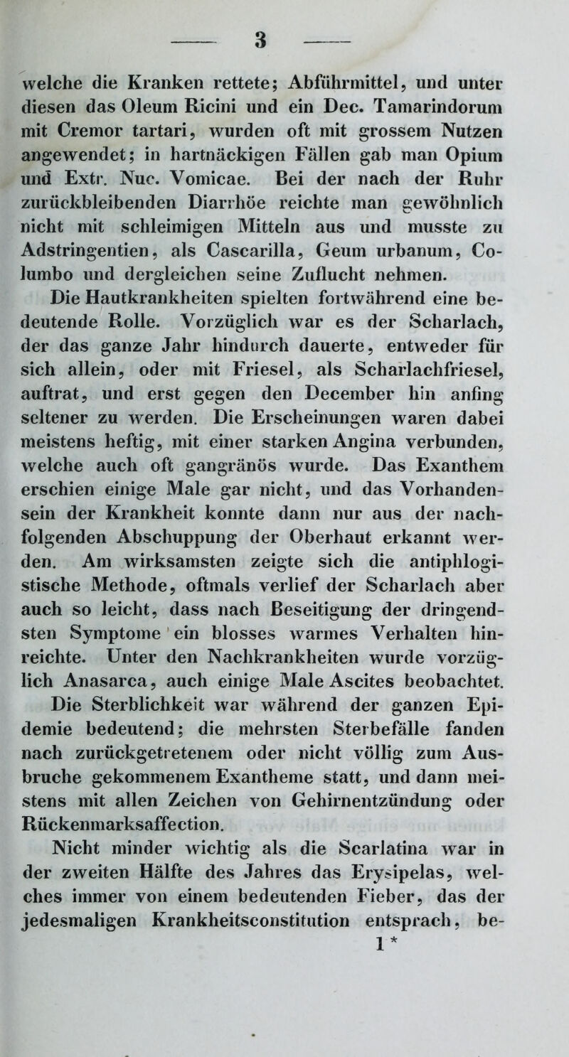 welche die Kranken rettete; Abführmittel, und unter diesen das Oleum Ricini und ein Dec. Tamarindorum mit Cremor tartari, wurden oft mit grossem Nutzen angewendet; in hartnäckigen Fällen gab man Opium und Extr. Nuc. Vomicae. Bei der nach der Ruhr zurückbleibenden Diarrhöe reichte man gewöhnlich nicht mit schleimigen Mitteln aus und musste zu Adstringenden, als Cascarilla, Geum urbanum, Co- lumbo und dergleichen seine Zuflucht nehmen. Die Hautkrankheiten spielten fortwährend eine be- deutende Rolle. Vorzüglich war es der Scharlach, der das ganze Jahr hindurch dauerte, entweder für sich allein, oder mit Friesei, als Scharlachfriesel, auftrat, und erst gegen den December hin anfing seltener zu werden. Die Erscheinungen waren dabei meistens heftig, mit einer starken Angina verbunden, welche auch oft gangränös wurde. Das Exanthem erschien einige Male gar nicht, und das Vorhanden- sein der Krankheit konnte dann nur aus der nach- folgenden Abschuppung der Oberhaut erkannt wer- den. Am wirksamsten zeigte sich die antiphlogi- stische Methode, oftmals verlief der Scharlach aber auch so leicht, dass nach Beseitigung der dringend- sten Symptome ein blosses warmes Verhalten hin- reichte. Unter den Nachkrankheiten wurde vorzüg- lich Anasarca, auch einige Male Ascites beobachtet. Die Sterblichkeit war während der ganzen Epi- demie bedeutend; die mehrsten Sterbefälle fanden nach zurückgetretenem oder nicht völlig zum Aus- bruche gekommenem Exantheme statt, und dann mei- stens mit allen Zeichen von Gehirnentzündung oder Rückenmarksaffe ction. Nicht minder wichtig als die Scarlatina war in der zweiten Hälfte des Jahres das Erysipelas, wel- ches immer von einem bedeutenden Fieber, das der jedesmaligen Krankheitsconstitution entsprach, be- 1*