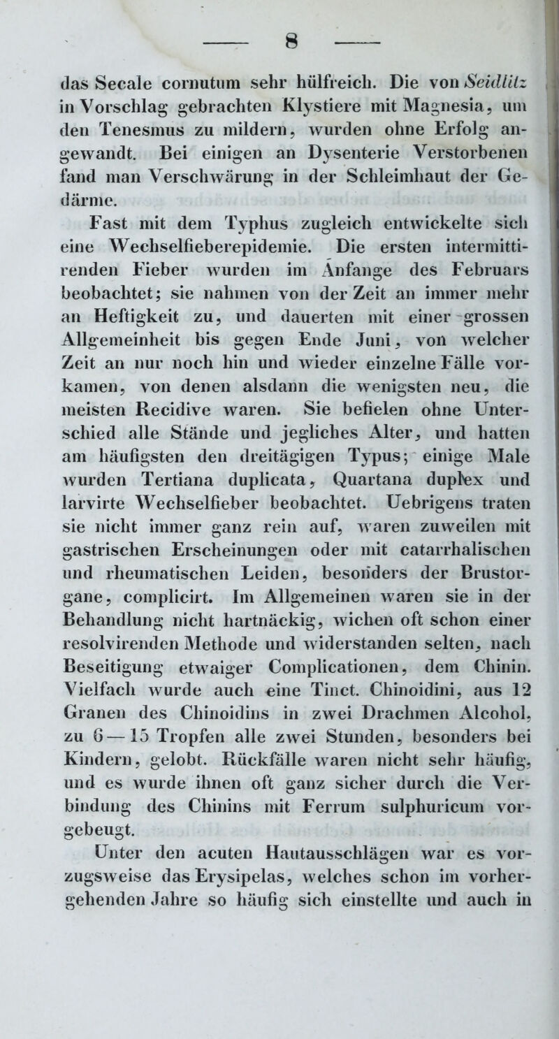das Secale cornutum sehr hölfreich. Die von Seidlitz in Vorschlag gebrachten Klystiere mit Magnesia, um den Tenesmus zu mildern, wurden ohne Erfolg an- gewandt. Bei einigen an Dysenterie Verstorbenen fand man Verschwärung in der Schleimhaut der Ge- därme. Fast mit dem Typhus zugleich entwickelte sich eine Wechselfieberepidemie. Die ersten intermitti- renden Fieber wurden im Anfänge des Februars beobachtet; sie nahmen von derZeit an immer mehr an Heftigkeit zu, und dauerten mit einer grossen Allgemeinheit bis gegen Ende Juni, von welcher Zeit an nur noch hin und wieder einzelne Fälle vor- kamen, von denen alsdann die wenigsten neu, die meisten Recidive waren. Sie befielen ohne Unter- schied alle Stände und jegliches Alter, und hatten am häufigsten den dreitägigen Typus; einige Male wurden Tertiana duplicata, Quartana duplex und larvirte Wechselfieber beobachtet. Uebrigens traten sie nicht immer ganz rein auf, waren zuweilen mit gastrischen Erscheinungen oder mit catarrhalischen und rheumatischen Leiden, besonders der Brustor- gane, complicirt. Im Allgemeinen waren sie in der Behandlung nicht hartnäckig, wichen oft schon einer resolvirenden Methode und widerstanden selten, nach Beseitigung etwaiger Complicationen, dem Chinin. Vielfach wurde auch eine Tinct. Chinoidini, aus 1*2 Granen des Chinoidins in zwei Drachmen Alcohol, zu 6—15 Tropfen alle zwei Stunden, besonders bei Kindern, gelobt. Rückfälle waren nicht sehr häufig, und es wurde ihnen oft ganz sicher durch die Ver- bindung des Chinins mit Ferrum sulphuricum vor- gebeugt. Unter den acuten Hautausschlägen war es vor- zugsweise das Erysipelas, welches schon im vorher- gehenden Jahre so häufig sich einstellte und auch in