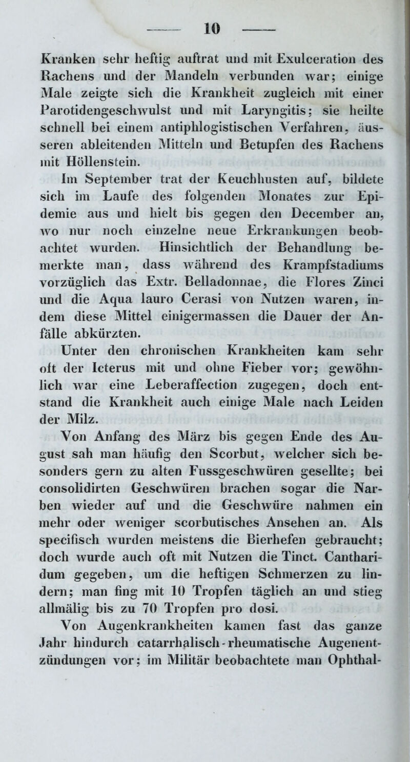 Kranken sehr heftig auftrat und mit Exulceration des Rachens und der Mandeln verbunden war; einige Male zeigte sich die Krankheit zugleich mit einer Parotidengescliwulst und mit Laryngitis; sie heilte schnell bei einem antiphlogistischen Verfahren, äus- seren ableitenden Mitteln und Betupfen des Rachens mit Höllenstein. Im September trat der Keuchhusten auf, bildete sich im Laufe des folgenden Monates zur Epi- demie aus und hielt bis gegen den December an, wo nur noch einzelne neue Erkrankungen beob- achtet wurden. Hinsichtlich der Behandlung be- merkte man, dass während des Krampfstadiums vorzüglich das Extr. Belladonnae, die Flores Zinci und die Aqua lauro Cerasi von Nutzen waren, in- dem diese Mittel einigermassen die Dauer der An- fälle abkürzten. Unter den chronischen Krankheiten kam sehr oft der Icterus mit und ohne Fieber vor; gewöhn- lich war eine Leberaffection zugegen, doch ent- stand die Krankheit auch einige Male nach Leiden der Milz. Von Anfang des März bis gegen Ende des Au- gust sah man häufig den Scorbut, welcher sich be- sonders gern zu alten Fussgeschwüren gesellte; bei consolidirten Geschwüren brachen sogar die Nar- ben wieder auf und die Geschwüre nahmen ein mehr oder weniger scorbutisches Ansehen an. Als specifisch wurden meistens die Bierhefen gebraucht; doch wurde auch oft mit Nutzen die Tinct. Canthari- dum gegeben, um die heftigen Schmerzen zu lin- dern; man fing mit 10 Tropfen täglich an und stieg allmälig bis zu 70 Tropfen pro dosi. Von Augenkrankheiten kamen fast das ganze Jahr hindurch catarrhalisch-rheumatische Augenent- zündungen vor; im Militär beobachtete man Ophthal-