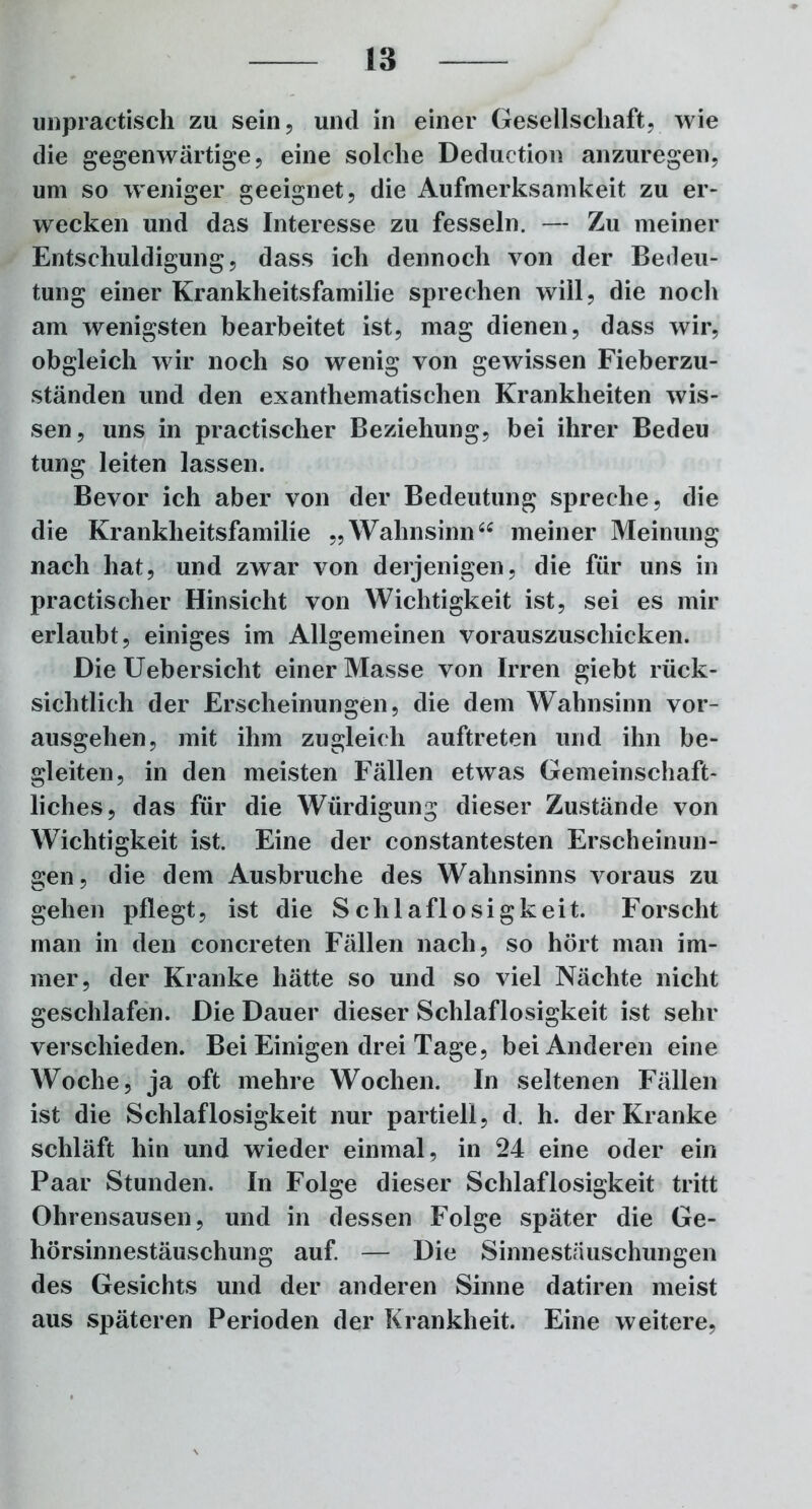 unpractisch zu sein, und in einer Gesellschaft, wie die gegenwärtige, eine solche Deduction anzuregen, um so weniger geeignet, die Aufmerksamkeit zu er- wecken und das Interesse zu fesseln. — Zu meiner Entschuldigung, dass ich dennoch von der Bedeu- tung einer Krankheitsfamilie sprechen will, die noch am wenigsten bearbeitet ist, mag dienen, dass wir, obgleich wir noch so wenig von gewissen Fieberzu- ständen und den exanthematischen Krankheiten wis- sen, uns in practischer Beziehung, bei ihrer Bedeu tung leiten lassen. Bevor ich aber von der Bedeutung spreche, die die Krankheitsfamilie „Wahnsinn“ meiner Meinung nach hat, und zwar von derjenigen, die für uns in practischer Hinsicht von Wichtigkeit ist, sei es mir erlaubt, einiges im Allgemeinen vorauszuschicken. Die Uebersicht einer Masse von Irren giebt rück- sichtlich der Erscheinungen, die dem Wahnsinn vor- ausgehen, mit ihm zugleich auftreten und ihn be- gleiten, in den meisten Fällen etwas Gemeinschaft- liches, das für die Würdigung dieser Zustände von Wichtigkeit ist. Eine der constantesten Erscheinun- gen, die dem Ausbruche des Wahnsinns voraus zu gehen pflegt, ist die Schlaflosigkeit. Forscht man in den concreten Fällen nach, so hört man im- mer, der Kranke hätte so und so viel Nächte nicht geschlafen. Die Dauer dieser Schlaflosigkeit ist sehr verschieden. Bei Einigen drei Tage, bei Anderen eine Woche, ja oft mehre Wochen. In seltenen Fällen ist die Schlaflosigkeit nur partiell, d. h. der Kranke schläft hin und wieder einmal, in 24 eine oder ein Paar Stunden. In Folge dieser Schlaflosigkeit tritt Ohrensausen, und in dessen Folge später die Ge- hörsinnestäuschung auf — Die Sinnestäuschungen des Gesichts und der anderen Sinne datiren meist aus späteren Perioden der Krankheit. Eine weitere,
