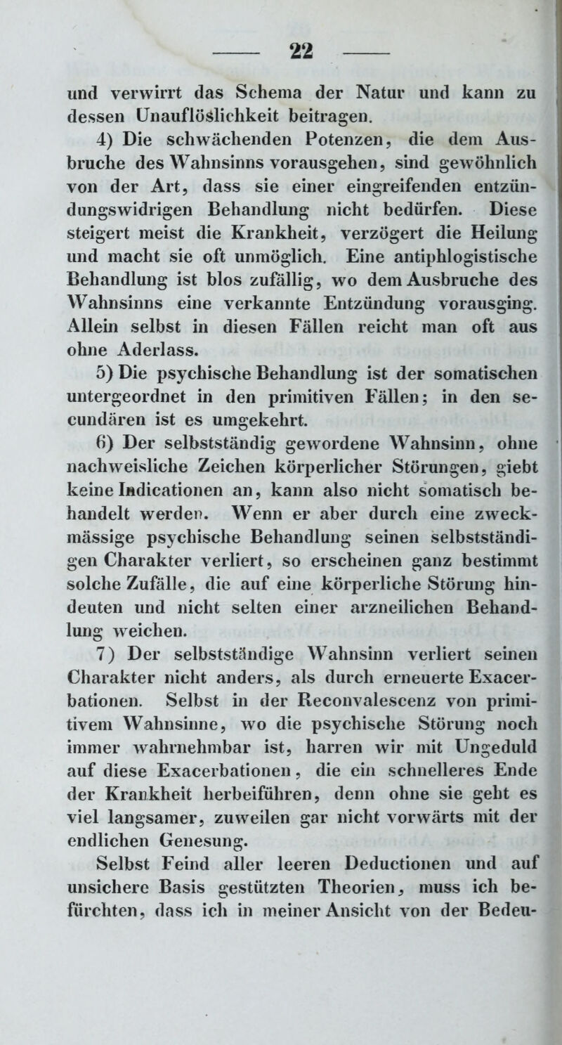 und verwirrt das Schema der Natur und kann zu dessen Unauflöslichkeit beitragen. 4) Die schwächenden Potenzen, die dem Aus- bruche des Wahnsinns vorausgehen, sind gewöhnlich von der Art, dass sie einer eingreifenden entzün- dungswidrigen Behandlung nicht bedürfen. Diese steigert meist die Krankheit, verzögert die Heilung und macht sie oft unmöglich. Eine antiphlogistische Behandlung ist blos zufällig, wo dem Ausbruche des Wahnsinns eine verkannte Entzündung vorausging. Allein selbst in diesen Fällen reicht man oft aus ohne Aderlass. 5) Die psychische Behandlung ist der somatischen untergeordnet in den primitiven Fällen; in den se- cundären ist es umgekehrt. 6) Der selbstständig gewordene Wahnsinn, ohne nachweisliche Zeichen körperlicher Störungen, giebt keine Indicationen an, kann also nicht somatisch be- handelt werden. Wenn er aber durch eine zweck- mässige psychische Behandlung seinen selbstständi- gen Charakter verliert, so erscheinen ganz bestimmt solche Zufälle, die auf eine körperliche Störung hin- deuten und nicht selten einer arzneilichen Behand- lung weichen. 7) Der selbstständige Wahnsinn verliert seinen Charakter nicht anders, als durch erneuerte Exacer- bationen. Selbst in der Reconvalescenz von primi- tivem Wahnsinne, wo die psychische Störung noch immer wahrnehmbar ist, harren wir mit Ungeduld auf diese Exacerbationen, die ein schnelleres Ende der Krankheit herbeiführen, denn ohne sie geht es viel langsamer, zuweilen gar nicht vorwärts mit der endlichen Genesung. Selbst Feind aller leeren Deductionen und auf unsichere Basis gestützten Theorien, muss ich be- fürchten, dass ich in meiner Ansicht von der Bedeu-