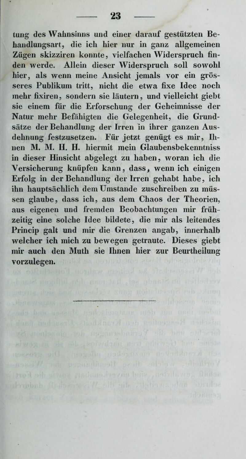 taug des Wahnsinns und einer darauf gestützten Be- handlungsart, die ich hier nur in ganz allgemeinen Zügen skizziren konnte, vielfachen Widerspruch fin- den werde. Allein dieser Widerspruch soll sowohl hier, als wenn meine Ansicht jemals vor ein grös- seres Publikum tritt, nicht die etwa fixe Idee noch mehr fixiren, sondern sie läutern, und vielleicht giebt sie einem für die Erforschung der Geheimnisse der Natur mehr Befähigten die Gelegenheit, die Grund- sätze der Behandlung der Irren in ihrer ganzen Aus- dehnung festzusetzen. Für jetzt genügt es mir, Ih- nen M. M. II. H. hiermit mein Glaubensbekenntniss in dieser Hinsicht abgelegt zu haben, woran ich die Versicherung knüpfen kann, dass, wenn ich einigen Erfolg in der Behandlung der Irren gehabt habe, ich ihn hauptsächlich dem Umstande zuschreiben zu müs- sen glaube, dass ich, aus dem Chaos der Theorien, aus eigenen und fremden Beobachtungen mir früh- zeitig eine solche Idee bildete, die mir als leitendes Princip galt und mir die Grenzen angab, innerhalb welcher ich mich zu bewegen getraute. Dieses giebt mir auch den Muth sie Ihnen hier zur Beurtheilung vorzulegen.