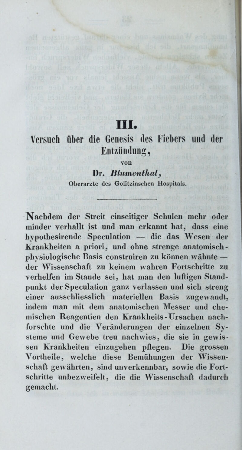 III. Versuch über die Genesis des Fiebers und der Entzündung, von Dr. Blumenthaly Oberarzte des Golitzinschen Hospitals. Nachdem der Streit einseitiger Schulen mehr oder minder verhallt ist und man erkannt hat, dass eine hypothesirende Speculation — die das Wesen der Krankheiten a priori, und ohne strenge anatomisch - physiologische Basis construiren zu können wähnte — der Wissenschaft zu keinem wahren Fortschritte zu verhelfen imStande sei, hat man den luftigen Stand- punkt der Speculation ganz verlassen und sich streng einer ausschliesslich materiellen Basis zugewandt, indem man mit dem anatomischen Messer und che- mischen Reagentien den Krankheits-Ursachen nach- forschte und die Veränderungen der einzelnen Sy- steme und Gewebe treu nachwies, die sie in gewis- sen Krankheiten einzugehen pflegen. Die grossen Vortheile, welche diese Bemühungen der Wissen- schaft gewährten, sind unverkennbar, sowie die Fort- schritte unbezweifelt, die die Wissenschaft dadurch gemacht.