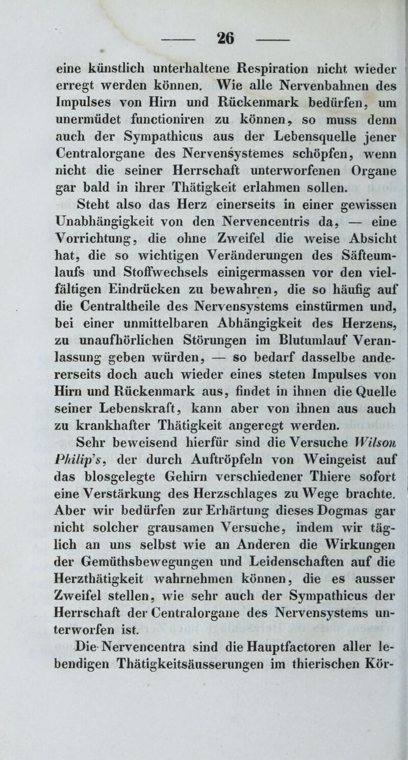 eine künstlich unterhaltene Respiration nicht wieder erregt werden können. Wie alle Nervenbahnen des Impulses von Hirn und Rückenmark bedürfen, um unermüdet functioniren zu können, so muss denn auch der Sympathicus aus der Lebensquelle jener Centralorgane des Nervensystemes schöpfen, wenn nicht die seiner Herrschaft unterworfenen Organe gar bald in ihrer Thätigkeit erlahmen sollen. Steht also das Herz einerseits in einer gewissen Unabhängigkeit von den Nervencentris da, — eine Vorrichtung, die ohne Zweifel die weise Absicht hat, die so wichtigen Veränderungen des Säfteum- laufs und Stoffwechsels einigermassen vor den viel- fältigen Eindrücken zu bewahren, die so häufig auf die Centraltheile des Nervensystems einstürmen und, bei einer unmittelbaren Abhängigkeit des Herzens, zu unaufhörlichen Störungen im Blutumlauf Veran- lassung geben würden, — so bedarf dasselbe ande- rerseits doch auch wieder eines steten Impulses von Hirn und Rückenmark aus, findet in ihnen die Quelle seiner Lebenskraft, kann aber von ihnen aus auch zu krankhafter Thätigkeit angeregt werden. Sehr beweisend hierfür sind die Versuche Wilson Philip’s, der durch Auftröpfeln von Weingeist auf das blosgelegte Gehirn verschiedener Thiere sofort eine Verstärkung des Herzschlages zuWege brachte. Aber wir bedürfen zur Erhärtung dieses Dogmas gar nicht solcher grausamen Versuche, indem wir täg- lich an uns selbst wie an Anderen die Wirkungen der Gemüthsbewegungen und Leidenschaften auf die Herzthätigkeit wahrnehmen können, die es ausser Zweifel stellen, wie sehr auch der Sympathicus der Herrschaft der Centralorgane des Nervensystems un- terworfen ist. Die Nervencentra sind die Hauptfactoren aller le- bendigen Thätigkeitsäusserungen im thierischen Kör-
