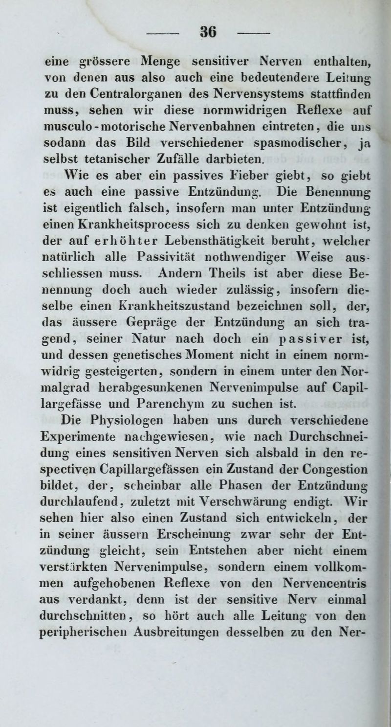 eine grössere Menge sensitiver Nerven enthalten, von denen aus also auch eine bedeutendere Leitung zu den Centralorganen des Nervensystems stattfinden muss, sehen wir diese normwidrigen Reflexe auf musculo-motorische Nervenbahnen eintreten, die uns sodann das Bild verschiedener spasmodischer, ja selbst tetanischer Zufälle darbieten. Wie es aber ein passives Fieber giebt, so giebt es auch eine passive Entzündung. Die Benennung ist eigentlich falsch, insofern man unter Entzündung einen Krankheitsprocess sich zu denken gewohnt ist, der auf erhöhter Lebensthätigkeit beruht, welcher natürlich alle Passivität nothwendiger Weise aus- schliessen muss. Andern Theils ist aber diese Be- nennung doch auch wieder zulässig, insofern die- selbe einen Krankheitszustand bezeichnen soll, der, das äussere Gepräge der Entzündung an sich tra- gend, seiner Natur nach doch ein passiver ist, und dessen genetisches Moment nicht in einem norm- widrig gesteigerten, sondern in einem unter den Nor- malgrad herabgesunkenen Nervenimpulse auf Capil- largefässe und Parenchym zu suchen ist. Die Physiologen haben uns durch verschiedene Experimente nachgewiesen, wie nach Durchschnei- dung eines sensitiven Nerven sich alsbald in den re- spectiven Capillargefässen ein Zustand der Congestion bildet, der, scheinbar alle Phasen der Entzündung durchlaufend, zuletzt mit Verschwärung endigt. Wir sehen hier also einen Zustand sich entwickeln, der in seiner äussern Erscheinung zwar sehr der Ent- zündung gleicht, sein Entstehen aber nicht einem verstärkten Nervenimpulse, sondern einem vollkom- men aufgehobenen Reflexe von den Nervencentris aus verdankt, denn ist der sensitive Nerv einmal durchschnitten, so hört auch alle Leitung von den peripherischen Ausbreitungen desselben zu den Ner-