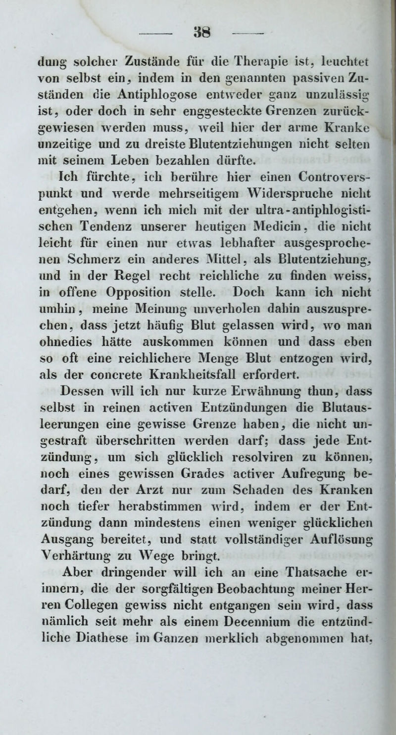 düng solcher Zustände für die Therapie ist, leuchtet von selbst ein, indem in den genannten passiven Zu- ständen die Antiphlogose entweder ganz unzulässig ist, oder doch in sehr enggesteckte Grenzen zurück- gewiesen werden muss, weil hier der arme Kranke unzeitige und zu dreiste Blutentziehungen nicht selten mit seinem Leben bezahlen dürfte. Ich fürchte, ich berühre hier einen Controvers- punkt und werde mehrseitigem Widerspruche nicht entgehen, wenn ich mich mit der ultra - antiphlogisti- schen Tendenz unserer heutigen Medicin, die nicht leicht für einen nur etwas lebhafter ausgesproche- nen Schmerz ein anderes Mittel, als Blutentziehung, und in der Regel recht reichliche zu finden weiss, in offene Opposition stelle. Doch kann ich nicht umhin, meine Meinung unverholen dahin auszuspre- chen, dass jetzt häufig Blut gelassen wird, wo man ohnedies hätte auskommen können und dass eben so oft eine reichlichere Menge Blut entzogen wird, als der concrete Krankheitsfall erfordert. Dessen will ich nur kurze Erwähnung thun, dass selbst in reinen activen Entzündungen die Blutaus- leerungen eine gewisse Grenze haben, die nicht un- gestraft überschritten werden darf; dass jede Ent- zündung, um sich glücklich resolviren zu können, noch eines gewissen Grades activer Aufregung be- darf, den der Arzt nur zum Schaden des Kranken noch tiefer herabstimmen wird, indem er der Ent- zündung dann mindestens einen weniger glücklichen Ausgang bereitet, und statt vollständiger Auflösung Verhärtung zu Wege bringt. Aber dringender will ich an eine Thatsache er- innern, die der sorgfältigen Beobachtung meiner Her- ren Collegen gewiss nicht entgangen sein wird, dass nämlich seit mehr als einem Decennium die entzünd- liche Diathese im Ganzen merklich abgenommen hat.