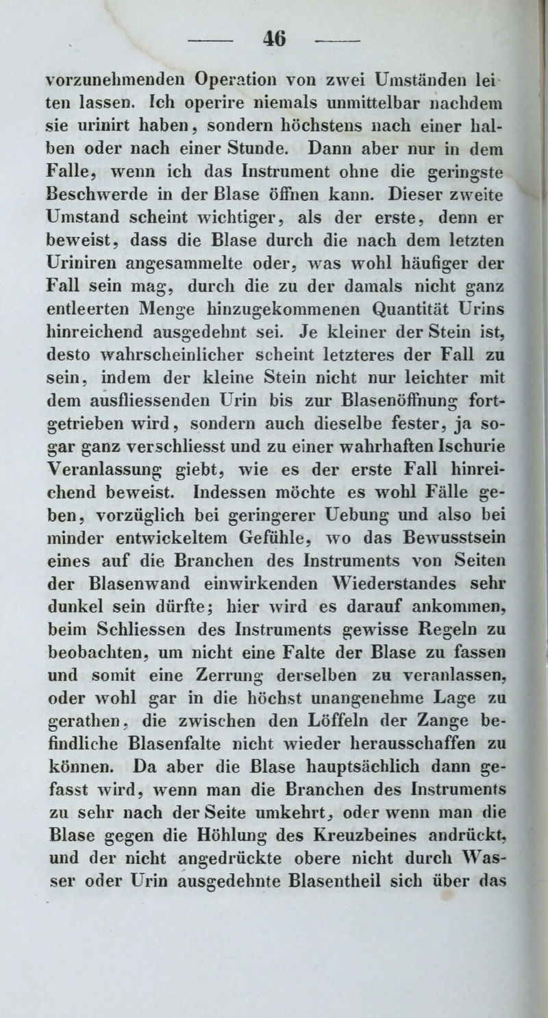 vorzunehmenden Operation von zwei Umständen lei ten lassen. Ich operire niemals unmittelbar nachdem sie urinirt haben, sondern höchstens nach einer hal- ben oder nach einer Stunde. Dann aber nur in dem Falle, wenn ich das Instrument ohne die geringste Beschwerde in der Blase öffnen kann. Dieser zweite Umstand scheint wichtiger, als der erste, denn er beweist, dass die Blase durch die nach dem letzten Uriniren angesammelte oder, was wohl häufiger der Fall sein mag, durch die zu der damals nicht ganz entleerten Menge hinzugekommenen Quantität Urins hinreichend ausgedehnt sei. Je kleiner der Stein ist, desto wahrscheinlicher scheint letzteres der Fall zu sein, indem der kleine Stein nicht nur leichter mit dem ausfliessenden Urin bis zur Blasenöffnung fort- getrieben wird, sondern auch dieselbe fester, ja so- gar ganz verschliesst und zu einer wahrhaften Ischurie Veranlassung giebt, wie es der erste Fall hinrei- chend beweist. Indessen möchte es wohl Fälle ge- ben, vorzüglich bei geringerer Uebung und also bei minder entwickeltem Gefühle, wo das Bewusstsein eines auf die Branchen des Instruments von Seiten der Blasenwand einwirkenden Wiederstandes sehr dunkel sein dürfte; hier wird es darauf ankommen, beim Schliessen des Instruments gewisse Regeln zu beobachten, um nicht eine Falte der Blase zu fassen und somit eine Zerrung derselben zu veranlassen, oder wohl gar in die höchst unangenehme Lage zu gerathen. die zwischen den Löffeln der Zange be- findliche Blasenfalte nicht wieder herausschaffen zu können. Da aber die Blase hauptsächlich dann ge- fasst wird, wenn man die Branchen des Instruments zu sehr nach der Seite umkehrt, oder wenn man die Blase gegen die Höhlung des Kreuzbeines andrückt, und der nicht angedrückte obere nicht durch Was- ser oder Urin ausgedehnte Blasentheil sich über das