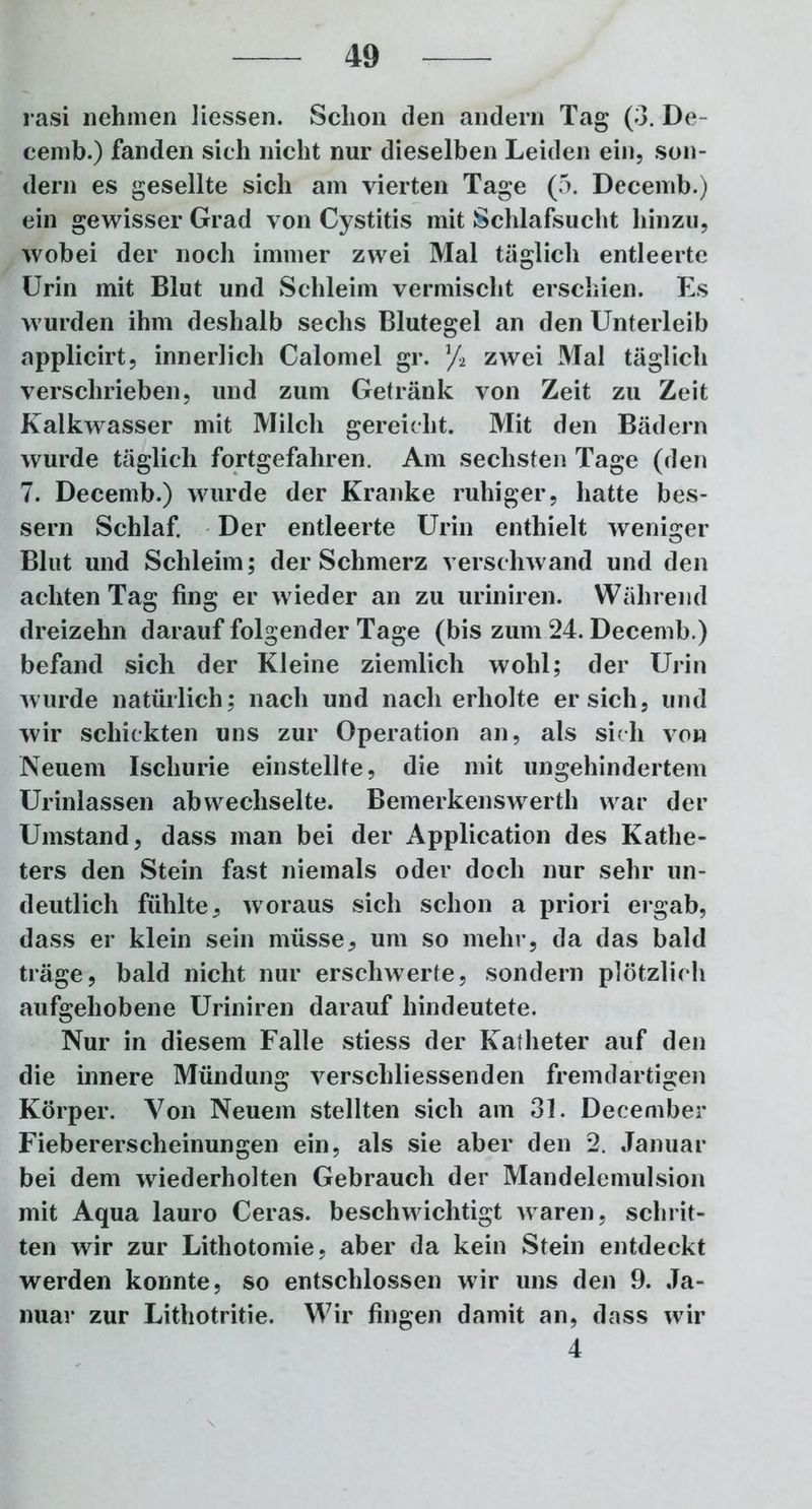 rasi nehmen Hessen. Schon den andern Tag (3. De- cemb.) fanden sich nicht nur dieselben Leiden ein, son- dern es gesellte sich am vierten Tage (5. Decemb.) ein gewisser Grad von Cystitis mit Schlafsucht hinzu, wobei der noch immer zwei Mal täglich entleerte Urin mit Blut und Schleim vermischt erschien. Es wurden ihm deshalb sechs Blutegel an den Unterleib applicirt, innerlich Calomel gr. % zwei Mal täglich verschrieben, und zum Getränk von Zeit zu Zeit Kalkwasser mit Milch gereicht. Mit den Bädern wurde täglich fortgefahren. Am sechsten Tage (den 7. Decemb.) wurde der Kranke ruhiger, hatte bes- sern Schlaf. Der entleerte Urin enthielt weniger Blut und Schleim; der Schmerz verschwand und den achten Tag fing er wieder an zu uriniren. Während dreizehn darauf folgender Tage (bis zum 24. Decemb.) befand sich der Kleine ziemlich wohl; der Urin wurde natürlich; nach und nach erholte ersieh, und wir schickten uns zur Operation an, als sich von Neuem Ischurie einstellte, die mit ungehindertem Urinlassen abwechselte. Bemerkenswerth war der Umstand, dass man bei der Application des Kathe- ters den Stein fast niemals oder doch nur sehr un- deutlich fühlte, woraus sich schon a priori ergab, dass er klein sein müsse, um so mehr, da das bald träge, bald nicht nur erschwerte, sondern plötzlich aufgehobene Uriniren darauf hindeutete. Nur in diesem Falle stiess der Katheter auf den die innere Mündung verschliessenden fremdartigen Körper. Von Neuem stellten sich am 31. December Fiebererscheinungen ein, als sie aber den 2. Januar bei dem wiederholten Gebrauch der Mandelemulsion mit Aqua lauro Ceras. beschwichtigt waren, schrit- ten wir zur Lithotomie, aber da kein Stein entdeckt werden konnte, so entschlossen wir uns den 9. Ja- nuar zur Lithotritie. Wir fingen damit an, dass wir 4