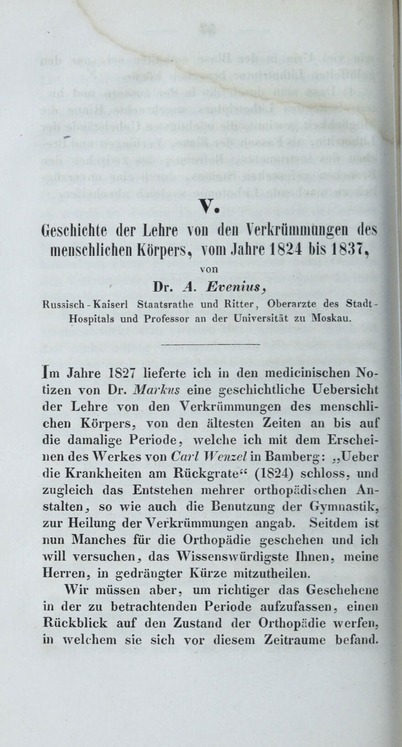y. Geschichte der Lehre von den Verkrümmungen des menschlichen Körpers, vom Jahre 1824 bis 183T, von Dr. A. Evenius, Russisch - Kaiserl Staatsrathe und Ritter, Oberarzte des Stadt- Hospitals und Professor an der Universität zu Moskau. Im Jahre 1827 lieferte ich in den medicinischen No- tizen von Dr. Markus eine geschichtliche Uebersicht der Lehre von den Verkrümmungen des menschli- chen Körpers, von den ältesten Zeiten an bis auf die damalige Periode, welche ich mit dem Erschei- nen des Werkes von Carl Wenzel in Bamberg: „Ueber die Krankheiten am Rückgrate66 (1824) schloss, und zugleich das Entstehen mehrer orthopädischen An- stalten, so wie auch die Benutzung der Gymnastik, zur Heilung der Verkrümmungen angab. Seitdem ist nun Manches für die Orthopädie geschehen und ich will versuchen, das Wissenswürdigste Ihnen, meine Herren, in gedrängter Kürze mitzutheilen. Wir müssen aber, um richtiger das Geschehene in der zu betrachtenden Periode aufzufassen, einen Rückblick auf den Zustand der Orthopädie werfen, in welchem sie sich vor diesem Zeiträume befand.