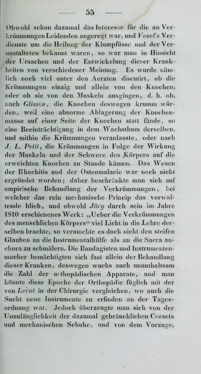Obwohl schon dazumal das Interesse für die an Ver- krümmungen Leidenden angeregt war, und VeneVs Ver- dienste um die Heilung der Klumpfüsse und der Ver- unstalteten bekannt waren, so war man in Hinsicht der Ursachen und der Entwickelung dieser Krank- heiten von verschiedener Meinung. Es wurde näm- lich noch viel unter den Aerzten discutirt, ob die Krümmungen einzig und allein von den Knochen, oder ob sie von den Muskeln ausgingen, d. h. ob, nach Glisson, die Knochen deswegen krumm wür- den, weil eine abnorme Ablagerung der Knochen- masse auf einer Seite der Knochen statt fände, so eine Beeinträchtigung in dem Wachsthum derselben, und mithin die Krümmungen veranlasste, oder nach J. L. Petit, die Krümmungen in Folge der Wirkung der Muskeln und der Schwere des Körpers auf die erweichten Knochen zu Stande kämen. Das Wesen der Rliachitis und der Osteomalacie war noch nicht ergründet wrorden; daher beschränkte man sich auf empirische Behandlung der Verkrümmungen, bei welcher das rein mechanische Princip das vorwal- tende blieb, und obwohl Jörg durch sein im Jahre 1810 erschienenes Werk: „Ueber die Verkrümmungen des menschlichen Körpers“ viel Licht in die Lehre der- selben brachte, so vermochte es doch nicht den steifen Glauben an die Instrumentalhülfc als an die Sacra an- chora zu schmälern. Die Bandagisten und Instrumenten- macher bemächtigten sich fast allein der Behandlung dieser Kranken, deswegen wuchs auch unauihaltsam die Zahl der orthopädischen Apparate, und man könnte diese Epoche der Orthopädie füglich mit der von Lecat in der Chirurgie vergleichen, wo auch die Sucht neue Instrumente zu erfinden an der Tages- ordnung war. Jedoch überzeugte man sich von der Unzulänglichkeit der dazumal gebräuchlichen Corsets und mechanischen Schuhe, und von dem Vorzüge,