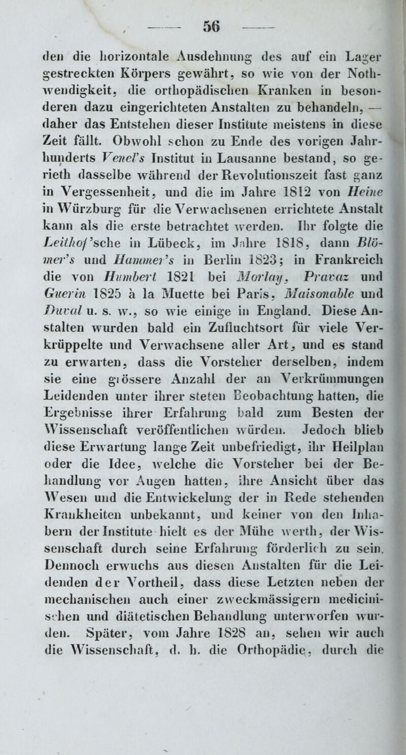 den die horizontale Ausdehnung des auf ein Lager gestreckten Körpers gewährt, so wie von der Noth- wendigkeit, die orthopädischen Kranken in beson- deren dazu eingerichteten Anstalten zu behandeln, — daher das Entstehen dieser Institute meistens in diese Zeit füllt. Obwohl schon zu Ende des vorigen Jahr- hunderts VerneVs Institut in Lausanne bestand, so ge- rieth dasselbe während der Revolutionszeit fast ganz in Vergessenheit, und die im Jahre 1812 von Heine in Würzburg für die Verwachsenen errichtete Anstalt kann als die erste betrachtet werden. Ihr folgte die Leithof9sehe in Lübeck, im Jahre 1818, dann Blö- mer’s und Hammer9s in Berlin 1823; in Frankreich die von Humhert 1821 bei Morlay, Pravaz und Guerin 1825 ä la Muette bei Paris, Maisonable und Duval u. s. w., so wie einige in England. Diese An- stalten wurden bald ein Zufluchtsort für viele Ver- krüppelte und Verwachsene aller Art, und es stand zu erwarten, dass die Vorsteher derselben, indem sie eine grössere Anzahl der an Verkrümmungen Leidenden unter ihrer steten Beobachtung hatten, die Ergebnisse ihrer Erfahrung bald zum Besten der Wissenschaft veröffentlichen würden. Jedoch blieb diese Erwartung lange Zeit unbefriedigt, ihr Heilplan oder die Idee, welche die Vorsteher bei der Be- handlung vor Augen hatten, ihre Ansicht über das Wesen und die Entwickelung der in Rede stehenden Krankheiten unbekannt, und keiner von den Inha- bern der Institute hielt es der Mühe wertli, der Wis- senschaft durch seine Erfahrung förderlich zu sein. Dennoch erwuchs aus diesen Anstalten für die Lei- denden der Vortlieil, dass diese Letzten neben der mechanischen auch einer zweckmässigem medicini- schen und diätetischen Behandlung unterworfen wur- den. Später, vom Jahre 1828 an, sehen wir auch die Wissenschaft, d. li. die Orthopädie, durch die