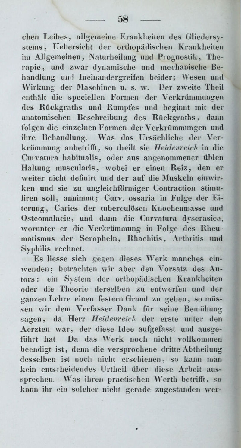 eben Leibes, allgemeine Krankheiten des Gliedersy- stems, Uebersieht der orthopädischen Krankheiten im Allgemeinen, Naturheilung und Prognostik, The- rapie, und zwar dynamische und mechanische Be- handlung uni Ineinandergreifen beider; Wesen und Wirkung der Maschinen u. s. w. Der zweite Theil enthält die speciellen Formen der Verkrümmungen des Rückgraths und Rumpfes und beginnt mit der anatomischen Beschreibung des Rückgraths, dann folgen die einzelnen Formen der Verkrümmungen und ihre Behandlung. Was das Ursächliche der Ver- krümmung anbetrifft, so tlieilt sie Heidenreich in die Curvatura habitualis, oder aus angenommener üblen Haltung muscularis, wobei er einen Reiz, den er weiter nicht definirt und der auf die Muskeln ein wir- ken und sie zu ungleichförmiger Contraction stimu- liren soll, annimmt; Curv. ossaria in Folge der Ei- terung, Caries der tuberculösen Knochenmasse und Osteomalacie, und dann die Curvatura dyscrasica, worunter er die Verkrümmung in Folge des Rheu- matismus der Scropheln, Rhachitis, Arthritis und Syphilis rechnet. Es liesse sich gegen dieses Werk manches ein- wenden; betrachten wir aber den Vorsatz des Au- tors : ein System der orthopädischen Krankheiten oder die Theorie derselben zu entwerfen und der ganzen Lehre einen festem Grund zu geben, so müs- sen wir dem Verfasser Dank für seine Bemühung sagen, da Herr Heidenreich der erste unter den Aerzten war, der diese Idee aufgefasst und ausge- führt hat Da das Werk noch nicht vollkommen beendigt ist, denn die versprochene dritte Abtheilung desselben ist noch nicht erschienen, so kann man kein entscheidendes Urtheil über diese Arbeit aus- sprechen. Was ihren practischen Werth betrifft, so kann ihr ein solcher nicht gerade zugestanden wer-