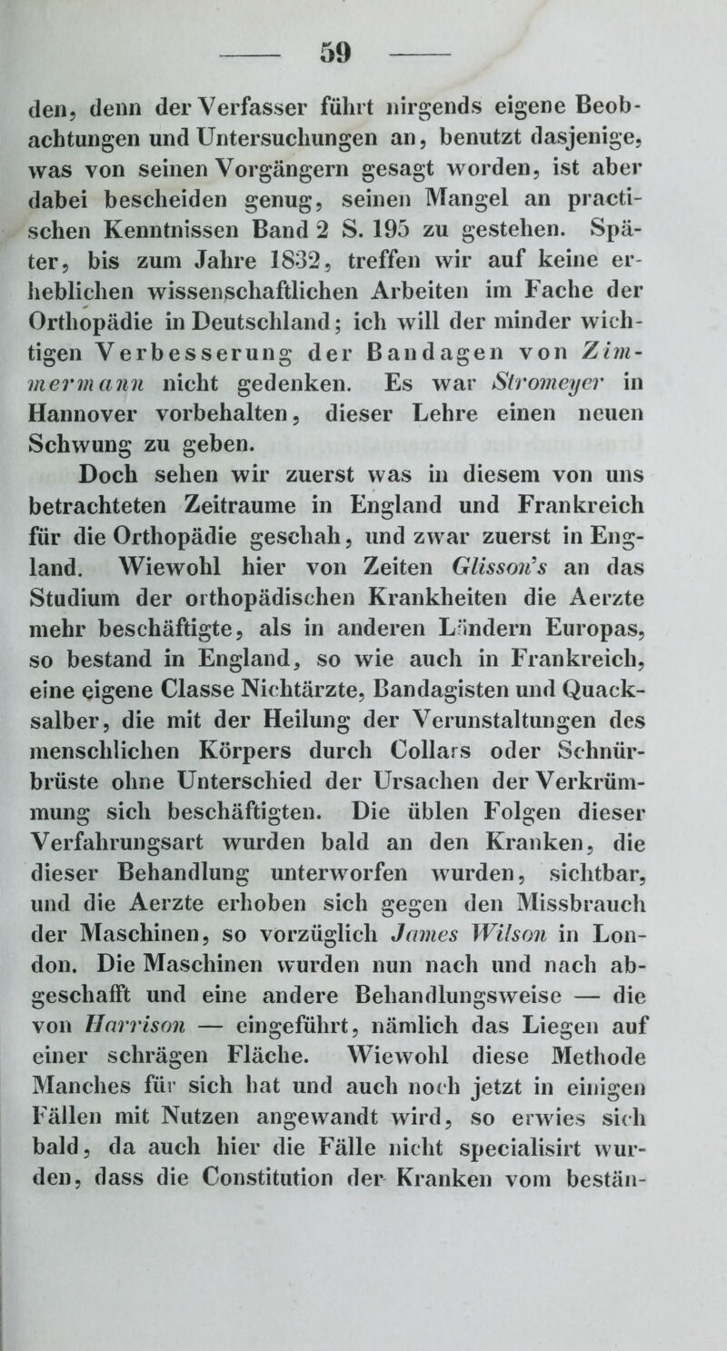 den, denn der Verfasser führt nirgends eigene Beob- achtungen und Untersuchungen an, benutzt dasjenige, was von seinen Vorgängern gesagt worden, ist aber dabei bescheiden genug, seinen Mangel an practi- schen Kenntnissen Band 2 S. 195 zu gestehen. Spä- ter, bis zum Jahre 1832, treffen wir auf keine er- heblichen wissenßchaftlichen Arbeiten im Fache der Orthopädie in Deutschland; ich will der minder wich- tigen Verbesserung der Bandagen von Zim- mer mann nicht gedenken. Es war Stromeyer in Hannover Vorbehalten, dieser Lehre einen neuen Schwung zu geben. Doch sehen wir zuerst was in diesem von uns betrachteten Zeiträume in England und Frankreich für die Orthopädie geschah, und zwar zuerst in Eng- land. Wiewohl hier von Zeiten Glisson's an das Studium der orthopädischen Krankheiten die Aerzte mehr beschäftigte, als in anderen Ländern Europas, so bestand in England, so wie auch in Frankreich, eine eigene Classe Nichtärzte, Bandagisten und Quack- salber, die mit der Heilung der Verunstaltungen des menschlichen Körpers durch Dollars oder Sehnür- brüste ohne Unterschied der Ursachen der Verkrüm- mung sich beschäftigten. Die üblen Folgen dieser Verfalirungsart wurden bald an den Kranken, die dieser Behandlung unterworfen wurden, sichtbar, und die Aerzte erhoben sich gegen den Missbrauch der Maschinen, so vorzüglich James Wilson in Lon- don. Die Maschinen wurden nun nach und nach ab- geschafft und eine andere Behandlungsweise — die von Harrison — eingeführt, nämlich das Liegen auf einer schrägen Fläche. Wiewohl diese Methode Manches für sich hat und auch noch jetzt in einigen Fällen mit Nutzen angewandt wird, so erwies sich bald, da auch hier die Fälle nicht specialisirt wur- den, dass die Constitution der Kranken vom bestän-