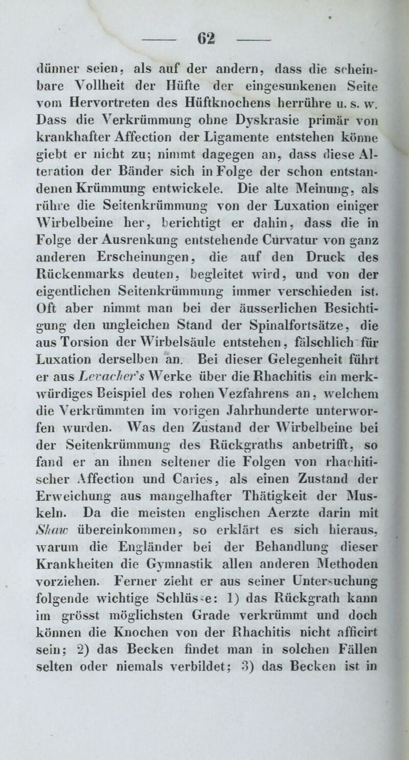 dünner seien, als auf der andern, dass die schein- bare Vollheit der Hüfte der eingesunkenen Seite vom Hervortreten des Hüftknochens herrühre u. s. w. Dass die Verkrümmung ohne Dyskrasie primär von krankhafter Affection der Ligamente entstehen könne giebt er nicht zu; nimmt dagegen an, dass diese Al- teration der Bänder sich in Folge der schon entstan- denen Krümmung entwickele. Die alte Meinung, als rühre die Seitenkrümmung von der Luxation einiger Wirbelbeine her, berichtigt er dahin, dass die in Folge der Ausrenkung entstehende Cürvatur von ganz anderen Erscheinungen, die auf den Druck des Rückenmarks deuten, begleitet wird, und von der eigentlichen Seitenkrümmung immer verschieden ist. Oft aber nimmt man bei der äusserlichen Besichti- gung den ungleichen Stand der Spinalfortsätze, die aus Torsion der Wirbelsäule entstehen, fälschlich für Luxation derselben an. Bei dieser Gelegenheit führt er aus Levacher's Werke über die Rhachitis ein merk- würdiges Beispiel des rohen Vezfahrens an, w elchem die Verkrümmten im vorigen Jahrhunderte unterwor- fen wurden. Was den Zustand der Wirbelbeine bei der Seitenkrümmung des Rückgraths anbetrifft, so fand er an ihnen seltener die Folgen von rhachiti- scher Affection und Caries, als einen Zustand der Erweichung aus mangelhafter Thätigkeit der Mus- keln. Da die meisten englischen Aerzte darin mit Shaw Übereinkommen, so erklärt es sich hieraus, warum die Engländer bei der Behandlung dieser Krankheiten die Gymnastik allen anderen Methoden vorziehen. Ferner zieht er aus seiner Untersuchung folgende wichtige Schlüsse: 1) das Rückgrath kann im grösst möglichsten Grade verkrümmt und doch können die Knochen von der Rhachitis nicht afficirt sein; 2) das Becken findet man in solchen Fällen selten oder niemals verbildet; 3) das Becken ist in