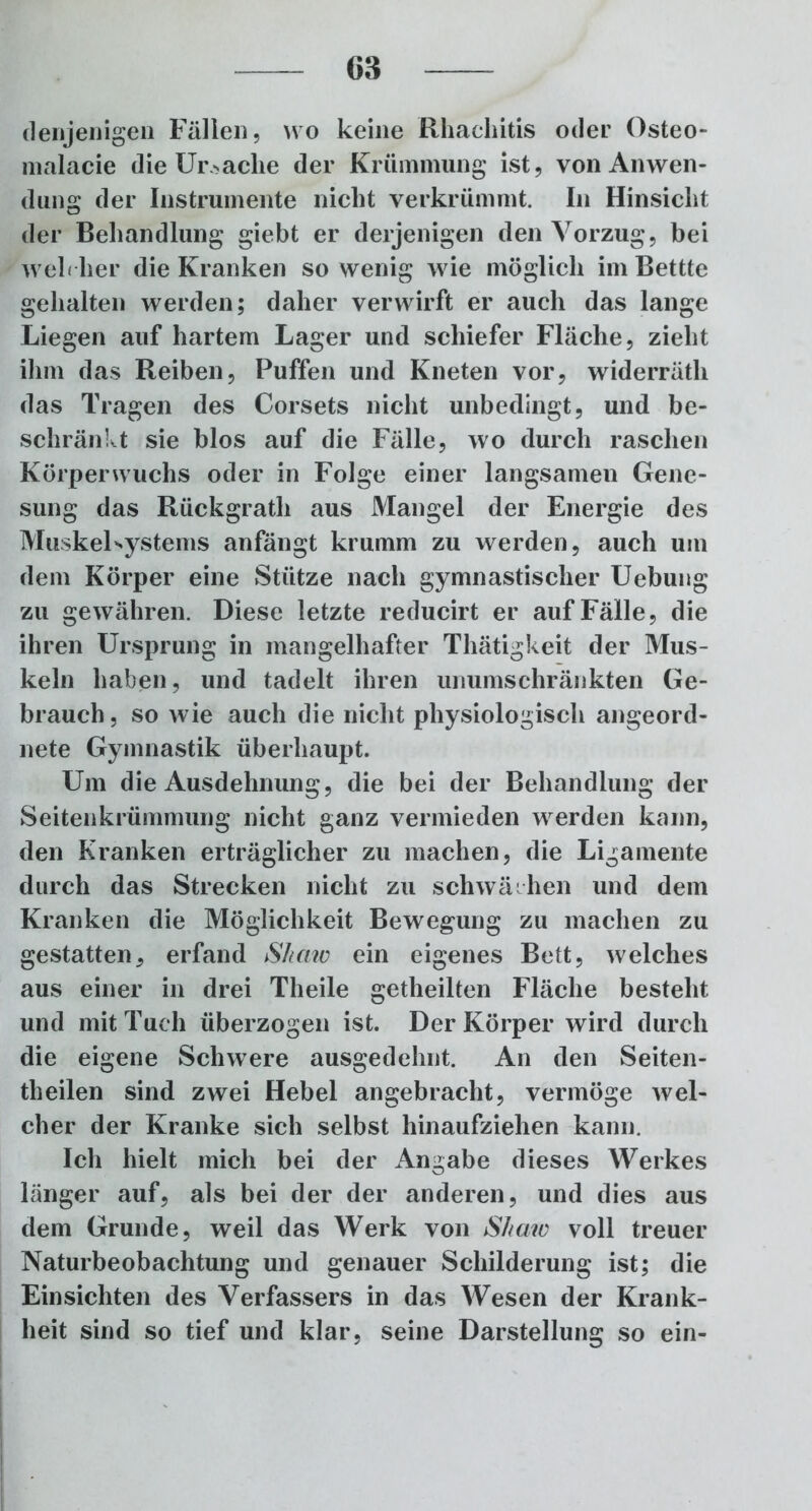 denjenigen Fällen, wo keine Rhachitis oder Osteo- malacie die Ursache der Krümmung ist, von Anwen- dung der Instrumente nicht verkrümmt. In Hinsicht der Behandlung giebt er derjenigen den Vorzug, bei weh her die Kranken so wenig wie möglich imBettte gehalten werden; daher verwirft er auch das lange Liegen auf hartem Lager und schiefer Fläche, zieht ihm das Reiben, Puffen und Kneten vor, widerräth das Tragen des Corsets nicht unbedingt, und be- schränkt sie blos auf die Fälle, wo durch raschen Körper wuchs oder in Folge einer langsamen Gene- sung das Rückgrath aus Mangel der Energie des MuskeLystems anfängt krumm zu werden, auch um dem Körper eine Stütze nach gymnastischer Uebung zu gewähren. Diese letzte reducirt er auf Fälle, die ihren Ursprung in mangelhafter Thätigkeit der Mus- keln haben, und tadelt ihren unumschränkten Ge- brauch , so wie auch die nicht physiologisch angeord- nete Gymnastik überhaupt. Um die Ausdehnung, die bei der Behandlung der Seitenkrümmung nicht ganz vermieden werden kann, den Kranken erträglicher zu machen, die Ligamente durch das Strecken nicht zu schwächen und dem Kranken die Möglichkeit Bewegung zu machen zu gestatten, erfand Shaw ein eigenes Bett, welches aus einer in drei Theile getheilten Fläche besteht und mit Tuch überzogen ist. Der Körper wird durch die eigene Schwere ausgedehnt. An den Seiten- theilen sind zwei Hebel angebracht, vermöge wel- cher der Kranke sich selbst hinaufziehen kann. Ich hielt mich bei der Angabe dieses Werkes länger auf, als bei der der anderen, und dies aus dem Grunde, weil das Werk von Shaw voll treuer Naturbeobachtung und genauer Schilderung ist; die Einsichten des Verfassers in das Wesen der Krank- heit sind so tief und klar, seine Darstellung so ein-