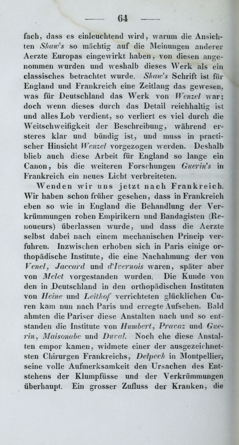 fach, dass es einleuchtend wird, warum die Ansich- ten Shaw's so mächtig auf die Meinungen anderer Aerzte Europas eingewirkt haben, von diesen ange- nommen wurden und weshalb dieses Werk als ein classisches betrachtet wurde. Shaic’s Schrift ist für England und Frankreich eine Zeitlang das gewesen, was für Deutschland das Werk von Wenzel war; doch wenn dieses durch das Detail reichhaltig ist und alles Lob verdient, so verliert es viel durch die Weitschweifigkeit der Beschreibung, während er- steres klar und bündig ist, und muss in practi- sclier Hinsicht Wenzel vorgezogen werden. Deshalb blieb auch diese Arbeit für England so lange ein Canon, bis die weiteren Forschungen Guerin’s in Frankreich ein neues Licht verbreiteten. Wenden wir uns jetzt nach Frankreich. Wir haben schon früher gesehen, dass in Frankreich eben so wie in England die Behandlung der Ver- krümmungen rohen Empirikern und Bandagisten (Re- noueurs) überlassen wurde, und dass die Aerzte selbst dabei nach einem mechanischen Princip ver- fuhren. Inzwischen erhoben sich in Paris einige or- thopädische Institute, die eine Nachahmung der von Veitel, Jaccard und d’Ivernois waren, später aber von Melet vorgestanden wurden. Die Kunde von den in Deutschland in den orthopädischen Instituten von Heine und Leithof verrichteten glücklichen Cu- ren kam nun nach Paris und erregte Aufsehen. Bald ahmten die Pariser diese Anstalten nach und so ent- standen die Institute von Humbert, Praraz und Gue- rin, Maisonabe und Dural. Noch ehe diese Anstal- ten empor kamen, widmete einer der ausgezeichnet- sten Chirurgen Frankreichs, Delpech in Montpellier, seine volle Aufmerksamkeit den Ursachen des Ent- stehens der Klumpfüsse und der Verkrümmungen überhaupt. Ein grosser Zufluss der Kranken, die