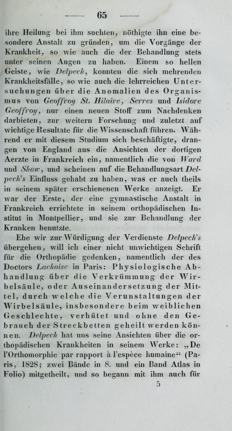 ihre Heilung bei ihm suchten, nöthigte ihn eine be- sondere Anstalt zu gründen, um die Vorgänge der Krankheit, so wie auch die der Behandlung stets unter seinen Augen zu haben. Einem so hellen Geiste, wie Delpech, konnten die sich mehrenden Krankheitsfälle, sowie auch die lehrreichen Unter- suchungen über die Anomalien des Organis- mus von Geoffroy St. Hilaire, Serres und Isidore Geoffroy, nur einen neuen Stoff zum Nachdenken darbieten, zur weitern Forschung und zuletzt auf wichtige Resultate für die Wissenschaft führen. Wäh- rend er mit diesem Studium sich beschäftigte, dran- gen von England aus die Ansichten der dortigen Aerzte in Frankreich ein, namentlich die von Ward und Shaw, und scheinen auf die Behandlungsart Del- peck’s Einfluss gehabt zu haben, was er auch theils in seinem später erschienenen Werke anzeigt. Er war der Erste, der eine gymnastische Anstalt in Frankreich errichtete in seinem orthopädischen In- stitut in Montpellier, und sie zur Behandlung der Kranken benutzte. Ehe wir zur Würdigung der Verdienste Delpecli s übergehen, will ich einer nicht unwichtigen Schrift für die Orthopädie gedenken, namentlich der des Doctors Lachaise in Paris: Physiologische Ab- handlung über die Verkrümmung der Wir- belsäule, oder Auseinandersetzung der Mit- tel, durch welche die Verunstaltungen der Wirbelsäule, insbesondere beim weiblichen Geschlechte, verhütet und ohne den Ge- brauch der Streckbetten geheilt werden kön- nen. Delpech hat uns seine Ansichten über die or- thopädischen Krankheiten in seinem Werke: „De FOrthomorphie par rapport ä l’espece humaine“ (Pa- ris, 1828; zwei Bände in 8. und ein Band Atlas in Folio) mitgetheilt, und so begann mit ihm auch für 5