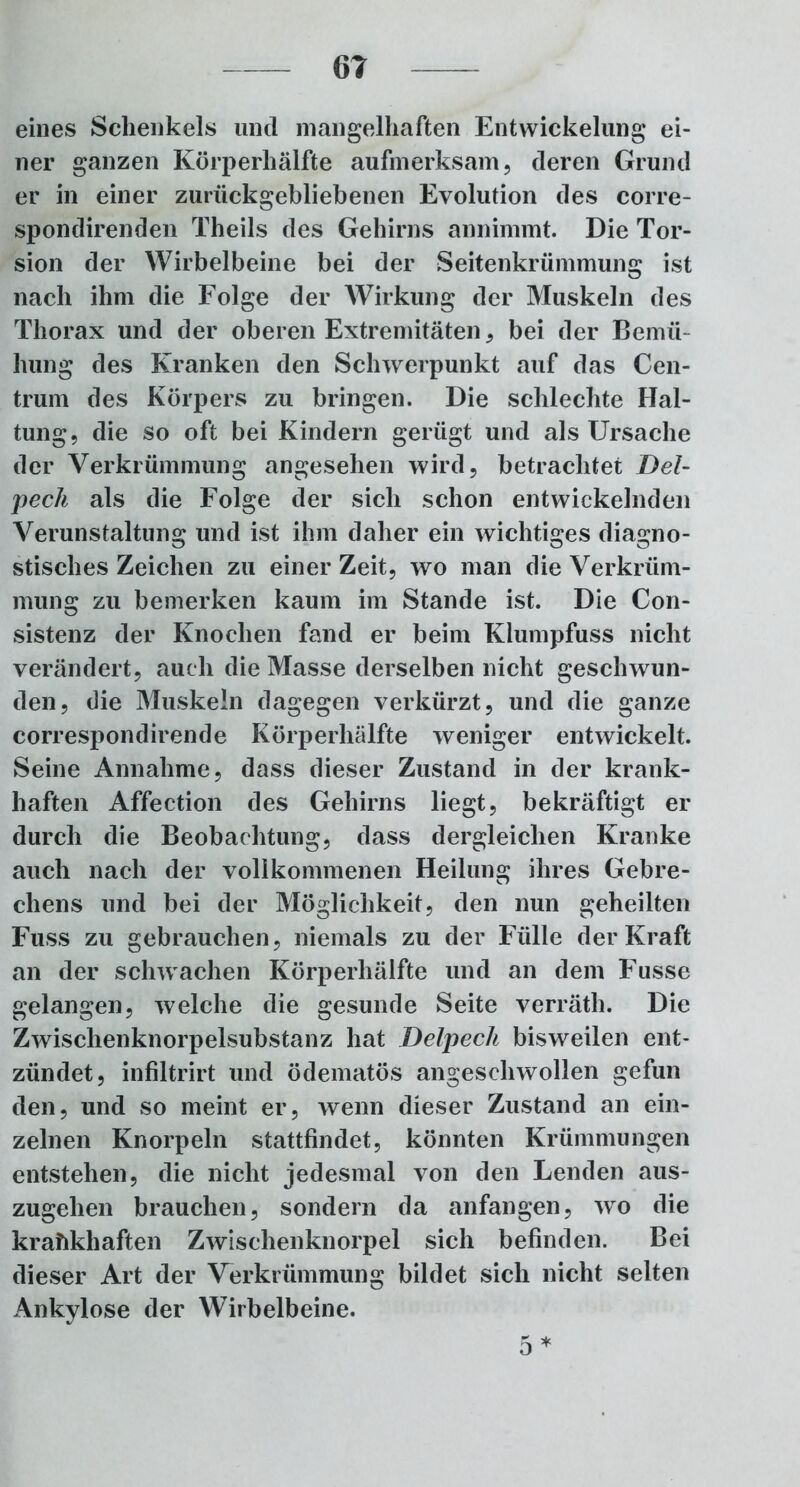 eines Schenkels und mangelhaften Entwickelung ei- ner ganzen Körperhälfte aufmerksam, deren Grund er in einer zurückgebliebenen Evolution des corre- spondirenden Theils des Gehirns annimmt. Die Tor- sion der Wirbelbeine bei der Seitenkrümmung ist nach ihm die Folge der Wirkung der Muskeln des Thorax und der oberen Extremitäten , bei der Bemü- hung des Kranken den Schwerpunkt auf das Cen- trum des Körpers zu bringen. Die schlechte Hal- tung, die so oft bei Kindern gerügt und als Ursache der Verkrümmung angesehen wird, betrachtet Del- pech als die Folge der sich schon entwickelnden Verunstaltung und ist ihm daher ein wichtiges diagno- stisches Zeichen zu einer Zeit, wo man die Verkrüm- mung; zu bemerken kaum im Stande ist. Die Con- sistenz der Knochen fand er beim Klumpfuss nicht verändert, auch die Masse derselben nicht geschwun- den, die Muskeln dagegen verkürzt, und die ganze correspondirende Körperhälfte weniger entwickelt. Seine Annahme, dass dieser Zustand in der krank- haften Affection des Gehirns liegt, bekräftigt er durch die Beobachtung, dass dergleichen Kranke auch nach der vollkommenen Heilung ihres Gebre- chens und bei der Möglichkeit, den nun geheilten Fuss zu gebrauchen, niemals zu der Fülle der Kraft an der schwachen Körperhälfte und an dem Fusse gelangen, welche die gesunde Seite verräth. Die Zwischenknorpelsubstanz hat Delpeck bisweilen ent- zündet, infiltrirt und ödematös angeschwollen gefun den, und so meint er, wenn dieser Zustand an ein- zelnen Knorpeln stattfindet, könnten Krümmungen entstehen, die nicht jedesmal von den Lenden aus- zugehen brauchen, sondern da anfangen, wo die krankhaften Zwischenknorpel sich befinden. Bei dieser Art der Verkrümmung bildet sich nicht selten Ankylose der Wirbelbeine. 5 *
