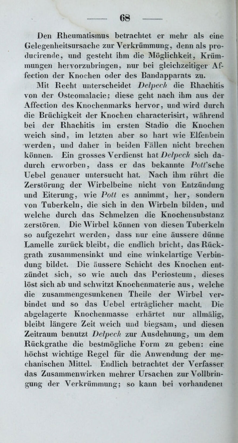 Den Rheumatismus betrachtet er mehr als eine Gelegeilheitsursache zur Verkrümmung, denn als pro- ducirende, und gesteht ihm die Möglichkeit, Krüm- mungen hervorzubringen, nur bei gleichzeitiger Af- fection der Knochen oder des Bandapparats zu. Mit Recht unterscheidet Delpech die Rhachitis von der Osteomalacie; diese geht nach ihm aus der Affection des Knochenmarks hervor, und wird durch die Brüchigkeit der Knochen characterisirt, während bei der Rhachitis im ersten Stadio die Knochen weich sind, im letzten aber so hart wie Elfenbein werden, und daher in beiden Fällen nicht brechen können. Ein grosses Verdienst hat Delpech sich da- durch erworben, dass er das bekannte Porsche Uebel genauer untersucht hat. Nach ihm rührt die Zerstörung der Wirbelbeine nicht von Entzündung und Eiterung, wie Pott es annimmt, her, sondern von Tuberkeln, die sich in den Wirbeln bilden, und welche durch das Schmelzen die Knochensubstanz zerstören. Die Wirbel können von diesen Tuberkeln so aufgezehrt wrerden, dass nur eine äussere dünne Lamelle zurück bleibt, die endlich bricht, dasRück- grath zusammensinkt und eine winkelartige Verbin- dung bildet. Die äussere Schicht des Knochen ent- zündet sich, so wie auch das Periosteum, dieses löst sich ab und schwitzt Knochenmaterie aus, welche die zusammengesunkenen Tlieile der Wirbel ver- bindet und so das Uebel erträglicher macht. Die abgelagerte Knochenmasse erhärtet nur allmälig, bleibt längere Zeit weich und biegsam, und diesen Zeitraum benutzt Delpech zur Ausdehnung, um dem Rückgrathe die bestmögliche Form zu geben: eine höchst wichtige Regel für die Amvendung der me- chanischen Mittel. Endlich betrachtet der Verfasser das Zusammenwirken mehrer Ursachen zur Vollbrin- gung der Verkrümmung; so kann bei vorhandenei