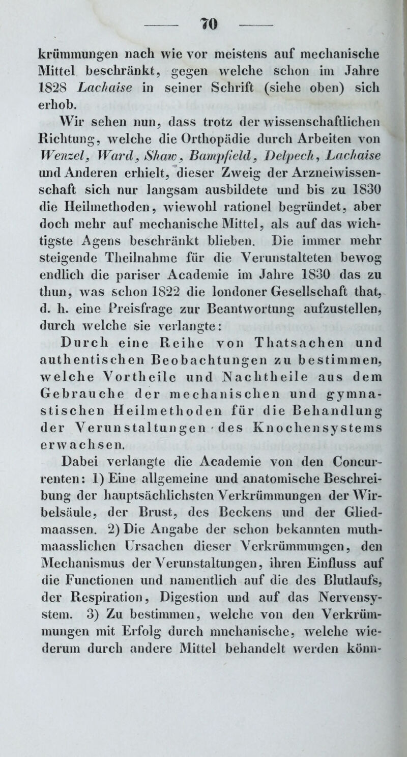 TO kr üm muri gen nach wie vor meistens auf mechanische Mittel beschränkt, gegen welche schon im Jahre 1828 Lcichaise in seiner Schrift (siehe oben) sich erhob. Wir sehen nun, dass trotz der wissenschaftlichen Richtung, welche die Orthopädie durch Arbeiten von Wenzel, Ward, Shaw, Bampfield, Delpech, Lachaise und Anderen erhielt, dieser Zweig der Arzneiwissen- schaft sich nur langsam ausbildete und bis zu 1830 die Heilmethoden, wiewohl rationel begründet, aber doch mehr auf mechanische Mittel, als auf das wich- tigste Agens beschränkt blieben. Die immer mehr steigende Theilnahme für die Verunstalteten bewog endlich die pariser Academie im Jahre 1830 das zu thun, was schon 1822 die londoner Gesellschaft that, d. li. eine Preisfrage zur Beantwortung aufzustellen, durch welche sie verlangte: Durch eine Reihe von Thatsachen und authentischen Beobachtungen zu bestimmen, welche Vortheile und Nachtheile aus dem Gebrauche der mechanischen und gymna- stischen Heilmethoden für die Behandlung der Verunstaltungen ' des Knochensystems erwachse n. Dabei verlangte die Academie von den Concur- renten: 1) Eine allgemeine und anatomische Beschrei- bung der hauptsächlichsten Verkrümmungen der Wir- belsäule, der Brust, des Beckens und der Glied- maassen. 2) Die Angabe der schon bekannten muth- maasslichen Ursachen dieser Verkrümmungen, den Mechanismus der Verunstaltungen, ihren Einfluss auf die Functionen und namentlich auf die des Blutlaufs, der Respiration, Digestion und auf das Nervensy- stem. 3) Zu bestimmen, welche von den Verkrüm- mungen mit Erfolg durch mnchanische, welche wie- derum durch andere Mittel behandelt werden könn-