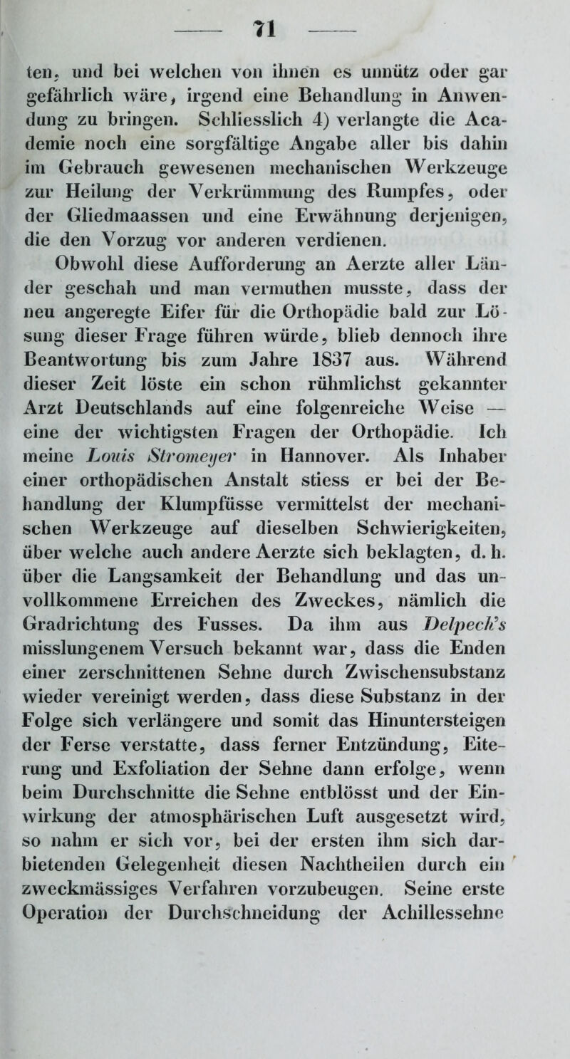teil, und bei welchen von ihnen es unnütz oder gar gefährlich wäre, irgend eine Behandlung in Anwen- dung zu bringen. Schliesslich 4) verlangte die Aca- demie noch eine sorgfältige Angabe aller bis dahin im Gebrauch gewesenen mechanischen Werkzeuge zur Heilung der Verkrümmung des Rumpfes, oder der Gliedmaassen und eine Erwähnung derjenigen, die den Vorzug vor anderen verdienen. Obwohl diese Aufforderung an Aerzte aller Län- der geschah und man vermuthen musste, dass der neu angeregte Eifer für die Orthopädie bald zur Lö- sung dieser Frage führen würde, blieb dennoch ihre Beantwortung bis zum Jahre 1837 aus. Während dieser Zeit löste ein schon rühmlichst gekannter Arzt Deutschlands auf eine folgenreiche Weise — eine der wichtigsten Fragen der Orthopädie. Ich meine Louis Stromeyer in Hannover. Als Inhaber einer orthopädischen Anstalt stiess er bei der Be- handlung der Klumpfüsse vermittelst der mechani- schen Werkzeuge auf dieselben Schwierigkeiten, über welche auch andere Aerzte sich beklagten, d. h. über die Langsamkeit der Behandlung und das un- vollkommene Erreichen des Zweckes, nämlich die Gradrichtung des Fusses. Da ihm aus Delpeck’s misslungenem Versuch bekannt war, dass die Enden einer zerschnittenen Sehne durch Zwischensubstanz wieder vereinigt werden, dass diese Substanz in der Folge sich verlängere und somit das Hinuntersteigen der Ferse verstatte, dass ferner Entzündung, Eite- rung und Exfoliation der Sehne dann erfolge, wenn beim Durchschnitte die Sehne entblösst und der Ein- wirkung der atmosphärischen Luft ausgesetzt wird, so nahm er sich vor, bei der ersten ihm sich dar- bietenden Gelegenheit diesen Nachtheilen durch ein zweckmässiges Verfahren vorzubeugen. Seine erste Operation der Durchschneidung der Achillessehne