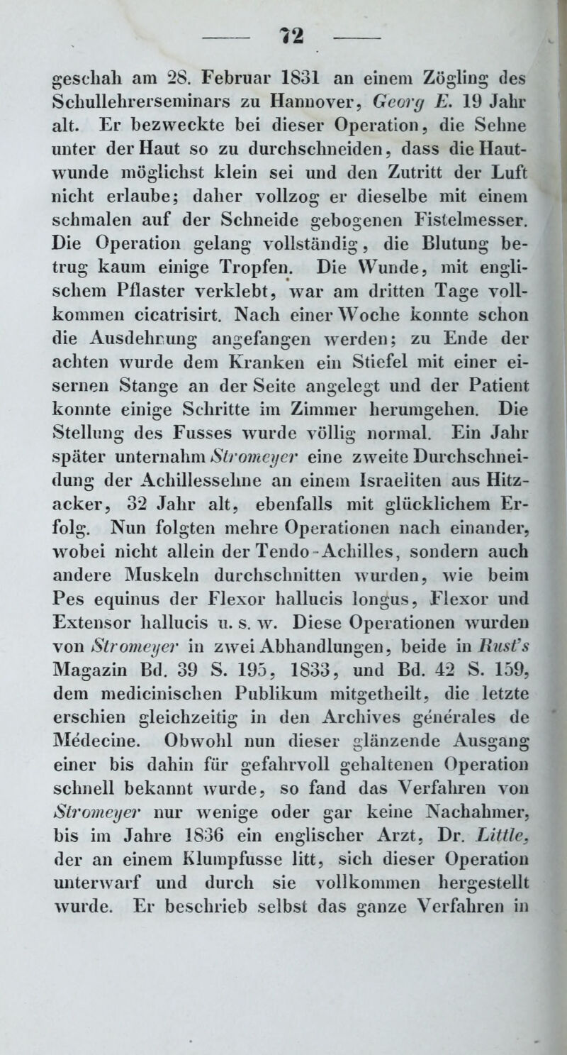 geschah am 28. Februar 1831 an einem Zögling des Schullehrerseminars zu Hannover, Georg E. 19 Jahr alt. Er bezweckte bei dieser Operation, die Sehne unter der Haut so zu durchschneiden, dass die Haut- wunde möglichst klein sei und den Zutritt der Luft nicht erlaube; daher vollzog er dieselbe mit einem schmalen auf der Schneide gebogenen Fistelmesser. Die Operation gelang vollständig, die Blutung be- trug kaum einige Tropfen. Die Wunde, mit engli- schem Pflaster verklebt, war am dritten Tage voll- kommen cicatrisirt. Nach einer Woche konnte schon die Ausdehnung angefangen werden; zu Ende der achten wurde dem Kranken ein Stiefel mit einer ei- sernen Stange an der Seite angelegt und der Patient konnte einige Schritte im Zimmer herumgehen. Die Stellung des Fusses wurde völlig normal. Ein Jahr später unternahm Stromeyer eine zweite Durchschnei- dung der Achillessehne an einem Israeliten aus Hitz- acker, 32 Jahr alt, ebenfalls mit glücklichem Er- folg. Nun folgten mehre Operationen nach einander, wobei nicht allein der Tendo -Achilles, sondern auch andere Muskeln durchschnitten wurden, wie beim Pes equinus der Flexor hallucis longus, Flexor und Extensor hallucis u. s. w. Diese Operationen wurden von Stromeyer in zwei Abhandlungen, beide in Rust’s Magazin Bd. 39 S. 195, 1833, und Bd. 42 S. 159, dem medicinischen Publikum mitgetheilt, die letzte erschien gleichzeitig in den Archives generales de Medecine. Obwohl nun dieser glänzende Ausgang einer bis dahin für gefahrvoll gehaltenen Operation schnell bekannt wurde, so fand das Verfahren von Stromeyer nur wenige oder gar keine Nachahmer, bis im Jahre 1836 ein englischer Arzt, Dr. Little, der an einem Klumpfusse litt, sich dieser Operation unterwarf und durch sie vollkommen hergestellt wurde. Er beschrieb selbst das ganze Verfahren in