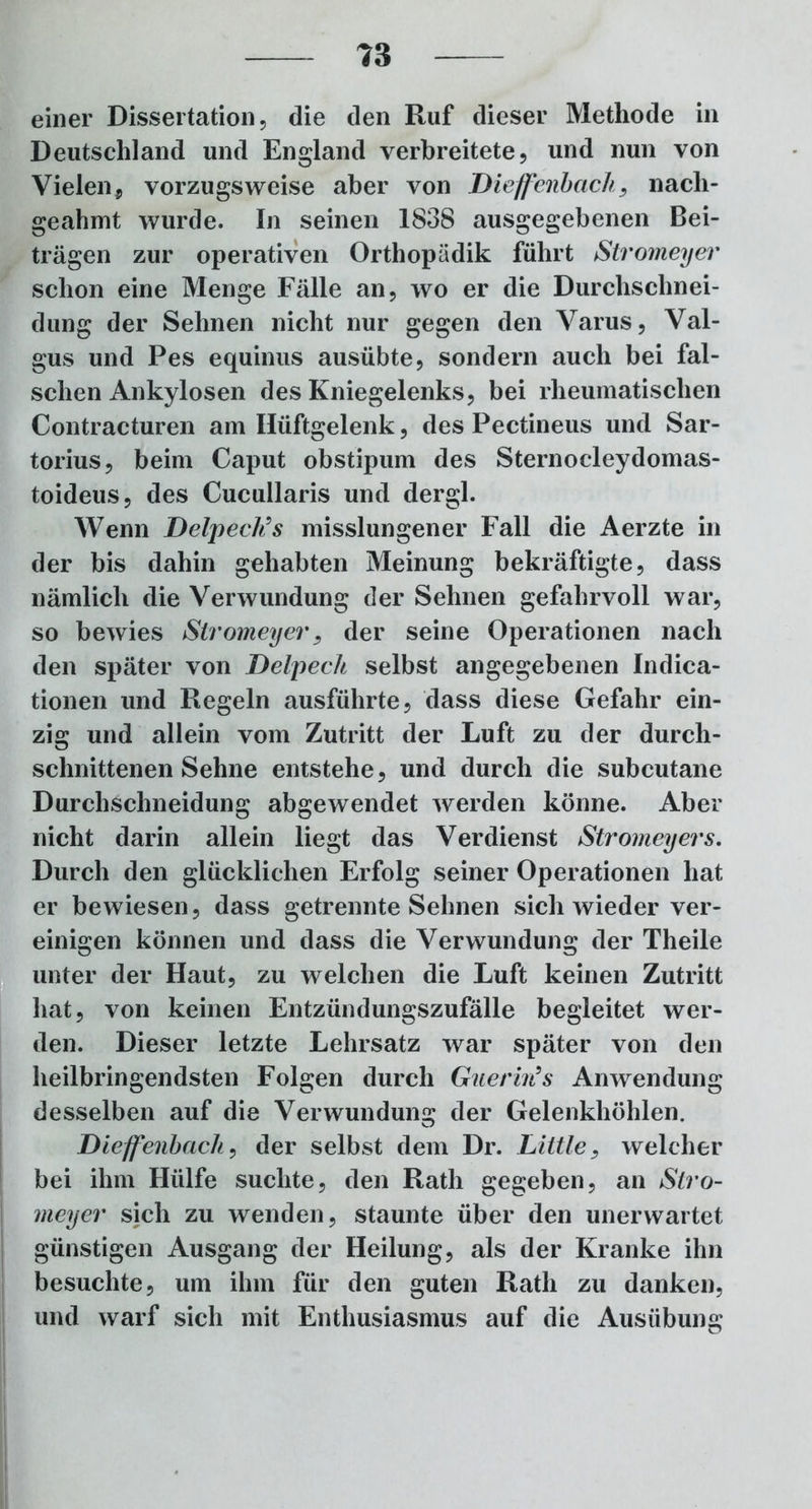 einer Dissertation, die den Ruf dieser Methode in Deutschland und England verbreitete, und nun von Vielen, vorzugsweise aber von Diejfenbach, nach- geahmt wurde. In seinen 1838 ausgegebenen Bei- trägen zur operativen Orthopädik führt Stromeyer schon eine Menge Fälle an, wo er die Durchschnei- dung der Sehnen nicht nur gegen den Varus, Val- gus und Pes equinus ausübte, sondern auch bei fal- schen Ankylosen des Kniegelenks, bei rheumatischen Contracturen am Hüftgelenk, des Pectineus und Sar- torius, beim Caput obstipum des Sternocleydomas- toideus, des Cucullaris und dergl. Wenn Delpech’s misslungener Fall die Aerzte in der bis dahin gehabten Meinung bekräftigte, dass nämlich die Verwundung der Sehnen gefahrvoll war, so bewies Stromeyer, der seine Operationen nach den später von Delpech selbst angegebenen Indica- tionen und Regeln ausführte, dass diese Gefahr ein- zig und allein vom Zutritt der Luft zu der durch- schnittenen Sehne entstehe, und durch die subcutane Durchschneidung abgewendet werden könne. Aber nicht darin allein liegt das Verdienst Stromeyers. Durch den glücklichen Erfolg seiner Operationen hat er bewiesen, dass getrennte Sehnen sich wieder ver- einigen können und dass die Verwundung der Theile unter der Haut, zu welchen die Luft keinen Zutritt hat, von keinen Entzündungszufälle begleitet wer- den. Dieser letzte Lehrsatz war später von den heilbringendsten Folgen durch Guerin’s Anwendung desselben auf die Verwundung der Gelenkhöhlen. Dieffenbach, der selbst dem Dr. Little. welcher bei ihm Hülfe suchte, den Rath gegeben, an Stro- meyer sich zu wenden, staunte über den unerwartet günstigen Ausgang der Heilung, als der Kranke ihn besuchte, um ihm für den guten Rath zu danken, und warf sich mit Enthusiasmus auf die Ausübung