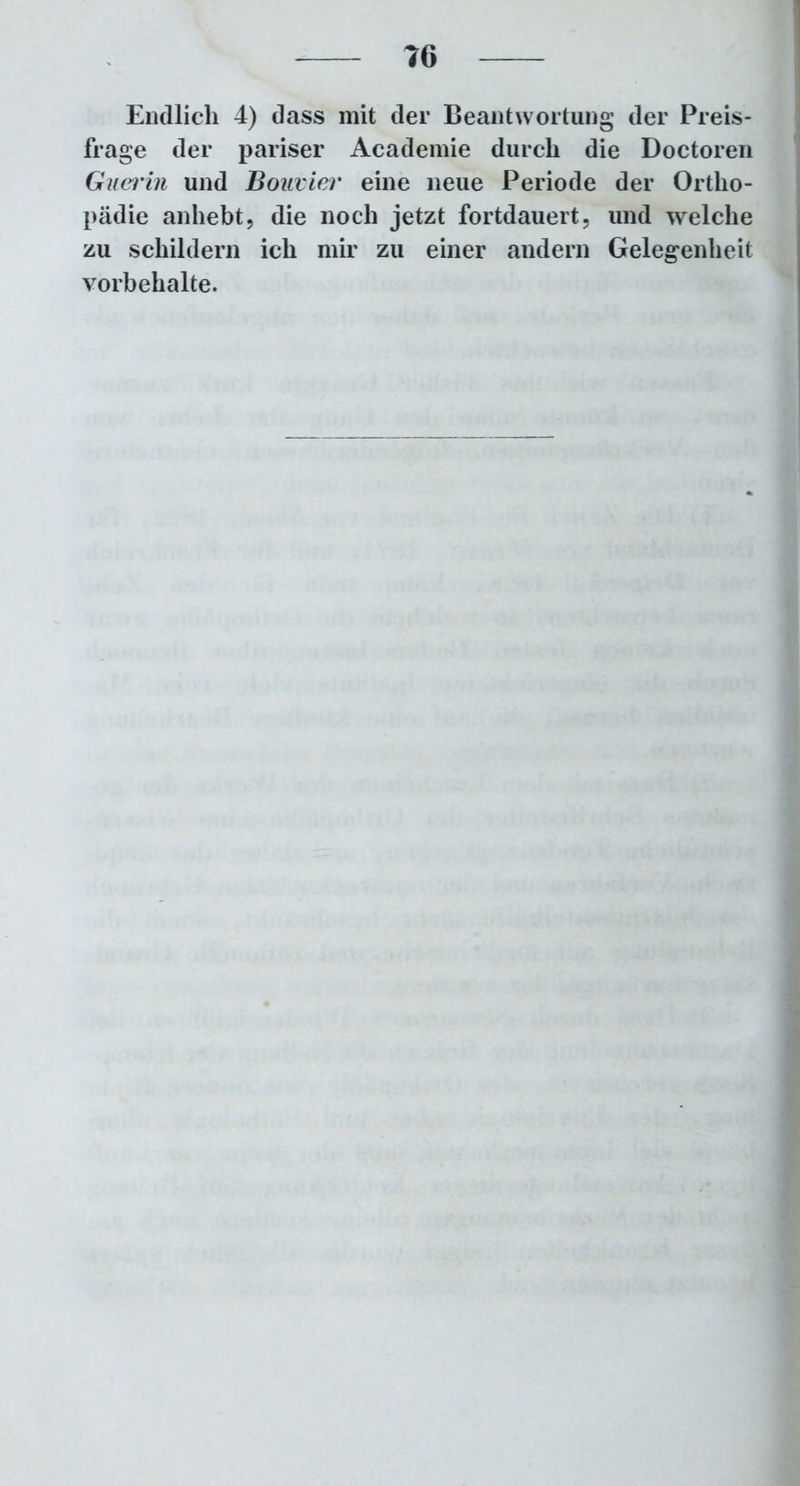 Endlich 4) dass mit der Beantwortung der Preis- frage der pariser Aeademie durch die Doctoren Guerin und Bonvier eine neue Periode der Ortho- pädie anhebt, die noch jetzt fortdauert, und welche zu schildern ich mir zu einer andern Gelegenheit Vorbehalte.