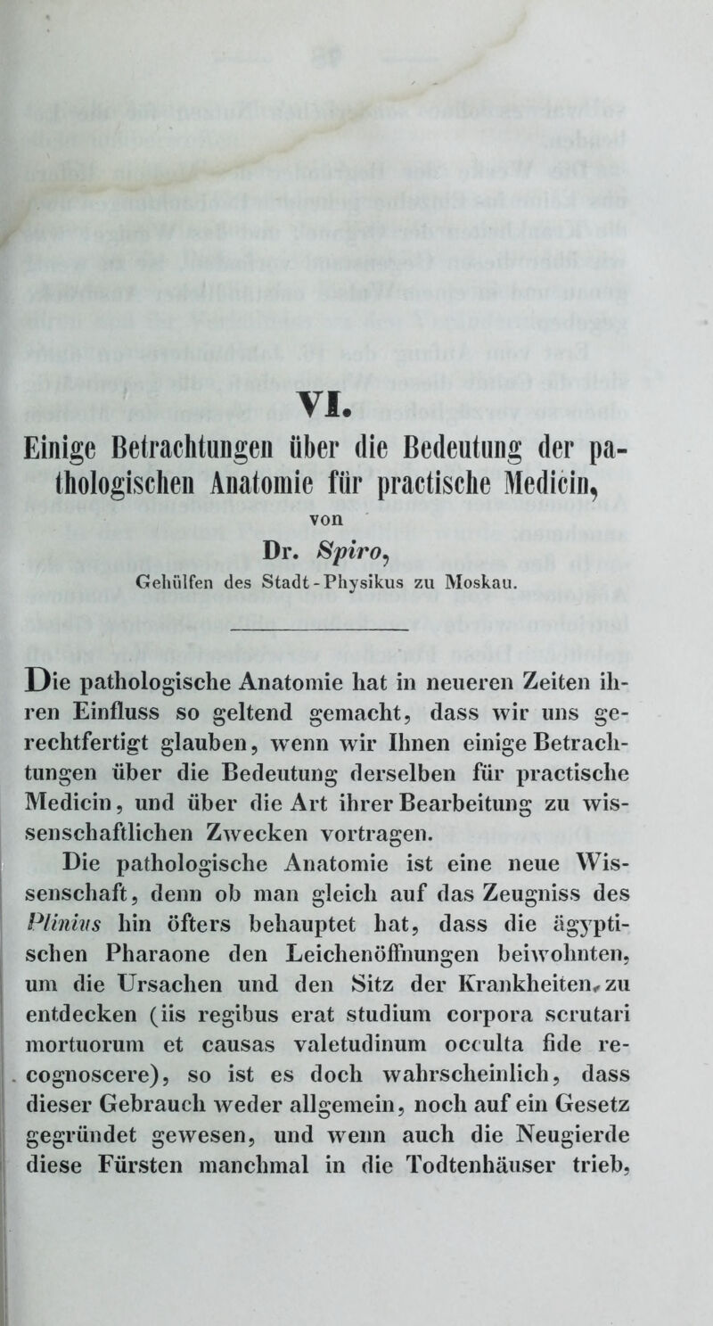 VI. Einige Betrachtungen über die Bedeutung der pa- thologischen Anatomie für practische Medicin, von Dr. Spiroy Gehülfen des Stadt -Physikus zu Moskau. Die pathologische Anatomie hat in neueren Zeiten ih- ren Einfluss so geltend gemacht, dass wir uns ge- rechtfertigt glauben, wenn wir Ihnen einige Betrach- tungen über die Bedeutung derselben für practische Medicin, und über die Art ihrer Bearbeitung zu wis- senschaftlichen Zwecken vortragen. Die pathologische Anatomie ist eine neue Wis- senschaft, denn ob man gleich auf das Zeugniss des Plinias hin öfters behauptet hat, dass die ägypti- schen Pharaone den Leichenöffnungen beiwohnten, um die Ursachen und den Sitz der Krankheiten,, zu entdecken (iis regibus erat Studium corpora scrutari mortuorum et causas valetudinum oceulta fide re- cognoscere), so ist es doch wahrscheinlich, dass dieser Gebrauch weder allgemein, noch auf ein Gesetz gegründet gewesen, und wenn auch die Neugierde diese Fürsten manchmal in die Todtenhäuser trieb,