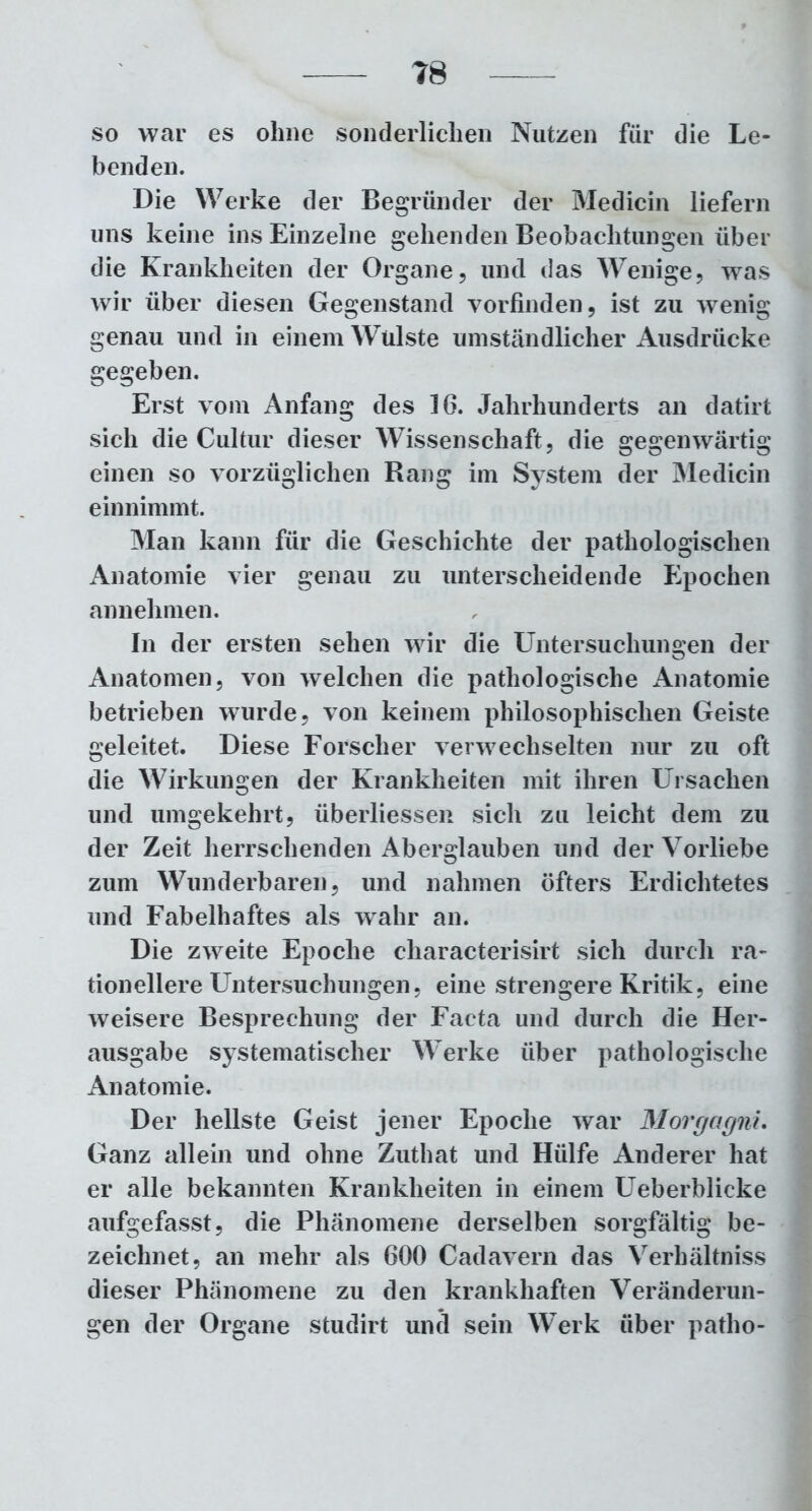 so war es ohne sonderlichen Nutzen für die Le- benden. Die Werke der Begründer der Medicin liefern uns keine ins Einzelne gehenden Beobachtungen über die Krankheiten der Organe, und das Wenige, was wir über diesen Gegenstand vorfinden, ist zu wenig genau und in einem Wülste umständlicher Ausdrücke gegeben. Erst vom Anfang des 16. Jahrhunderts an datirt sich die Cultur dieser Wissenschaft, die gegenwärtig einen so vorzüglichen Rang im System der Medicin einnimmt. Man kann für die Geschichte der pathologischen Anatomie vier genau zu unterscheidende Epochen an nehmen. In der ersten sehen wir die Untersuchungen der Anatomen, von welchen die pathologische Anatomie betrieben wurde, von keinem philosophischen Geiste geleitet. Diese Forscher verwechselten nur zu oft die Wirkungen der Krankheiten mit ihren Ursachen und umgekehrt, überliessen sich zu leicht dem zu der Zeit herrschenden Aberglauben und der Vorliebe zum Wunderbaren, und nahmen öfters Erdichtetes und Fabelhaftes als wahr an. Die zweite Epoche cliaracterisirt sich durch ra- tionellere Untersuchungen, eine strengere Kritik, eine weisere Besprechung der Facta und durch die Her- ausgabe systematischer Werke über pathologische Anatomie. Der hellste Geist jener Epoche war Morgagni. Ganz allein und ohne Zuthat und Hülfe Anderer hat er alle bekannten Krankheiten in einem Ueberblicke aufgefasst, die Phänomene derselben sorgfältig be- zeichnet, an mehr als 600 Cadavern das Verhältniss dieser Phänomene zu den krankhaften Veränderun- gen der Organe studirt und sein Werk über patho-