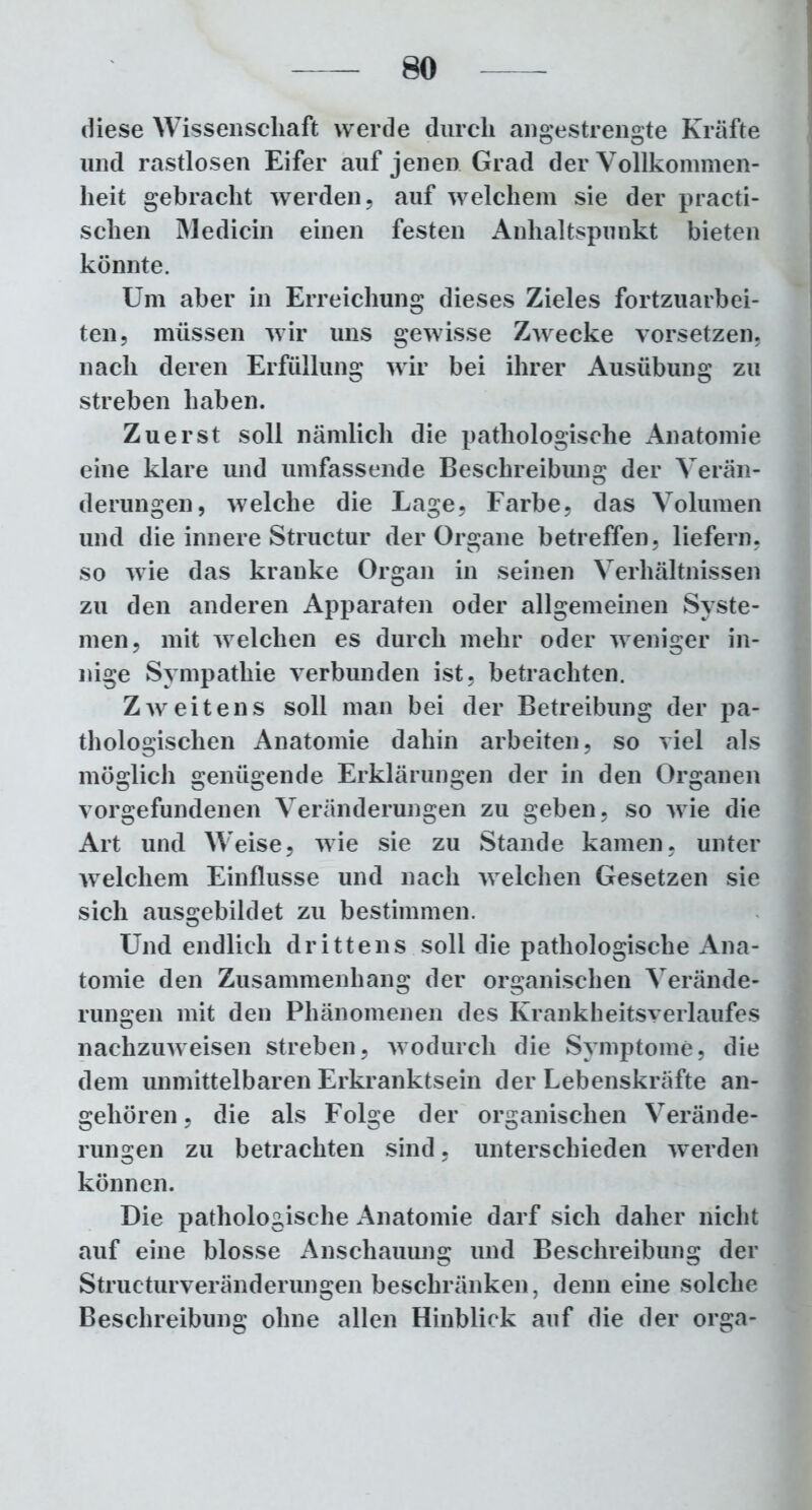 diese Wissenschaft werde durch angestrengte Kräfte und rastlosen Eifer auf jenen Grad der Vollkommen- heit gebracht werden, auf welchem sie der practi- schen Medicin einen festen Anhaltspunkt bieten könnte. Um aber in Erreichung dieses Zieles fortzuarbei- ten, müssen wir uns gewisse Zwecke vorsetzen, nach deren Erfüllung wir bei ihrer Ausübung zu streben haben. Zuerst soll nämlich die pathologische Anatomie eine klare und umfassende Beschreibung der Verän- derungen, welche die Lage, Farbe, das Volumen und die innere Structur der Organe betreffen, liefern, so wie das kranke Organ in seinen Verhältnissen zu den anderen Apparaten oder allgemeinen Syste- men, mit welchen es durch mehr oder weniger in- nige Sympathie verbunden ist, betrachten. Zweitens soll man bei der Betreibung der pa- thologischen Anatomie dahin arbeiten, so viel als möglich genügende Erklärungen der in den Organen Vorgefundenen Veränderungen zu geben, so wie die Art und Weise, wie sie zu Stande kamen, unter welchem Einflüsse und nach welchen Gesetzen sie sich ausgebildet zu bestimmen. Und endlich drittens soll die pathologische Ana- tomie den Zusammenhang der organischen Verände- rungen mit den Phänomenen des Krankheitsverlaufes nachzuweisen streben, wodurch die Symptome, die dem unmittelbaren Erkranktsein der Lebenskräfte an- gehören , die als Folge der organischen Verände- rungen zu betrachten sind, unterschieden werden können. Die pathologische Anatomie darf sich daher nicht auf eine blosse Anschauung und Beschreibung der Strueturveränderungen beschränken, denn eine solche Beschreibung ohne allen Hinblick auf die der orga-